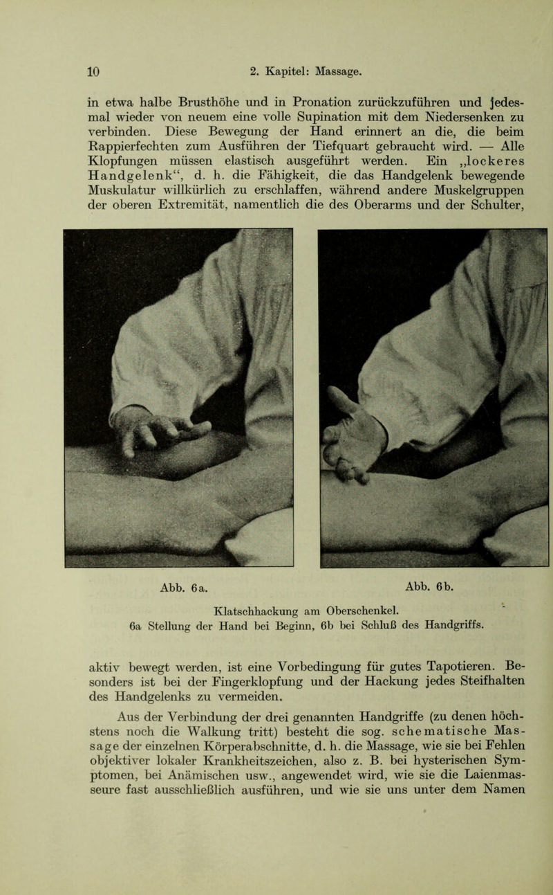 in etwa halbe Brusthöhe und in Pronation zurückzuführen und jedes- mal wieder von neuem eine volle Supination mit dem Niedersenken zu verbinden. Diese Bewegung der Hand erinnert an die, die beim Rappierfechten zum Ausführen der Tiefquart gebraucht wird. — Alle Klopfungen müssen elastisch ausgeführt werden. Ein „lockeres Handgelenk“, d. h. die Fähigkeit, die das Handgelenk bewegende Muskulatur willkürlich zu erschlaffen, während andere Muskelgruppen der oberen Extremität, namentlich die des Oberarms und der Schulter, Abb. 6 a. Abb. 6 b. Klatschhackung am Oberschenkel. 6a Stellung der Hand bei Beginn, 6b bei Schluß des Handgriffs. aktiv bewegt werden, ist eine Vorbedingung für gutes Tapotieren. Be- sonders ist bei der Finger klopf ung und der Hackung jedes Steif halten des Handgelenks zu vermeiden. Aus der Verbindung der drei genannten Handgriffe (zu denen höch- stens noch die Walkung tritt) besteht die sog. schematische Mas- sage der einzelnen Körperabschnitte, d. h. die Massage, wie sie bei Fehlen objektiver lokaler Krankheitszeichen, also z. B. bei hysterischen Sym- ptomen, bei Anämischen usw., angewendet wird, wie sie die Laienmas- seure fast ausschließlich ausführen, und wie sie uns unter dem Namen