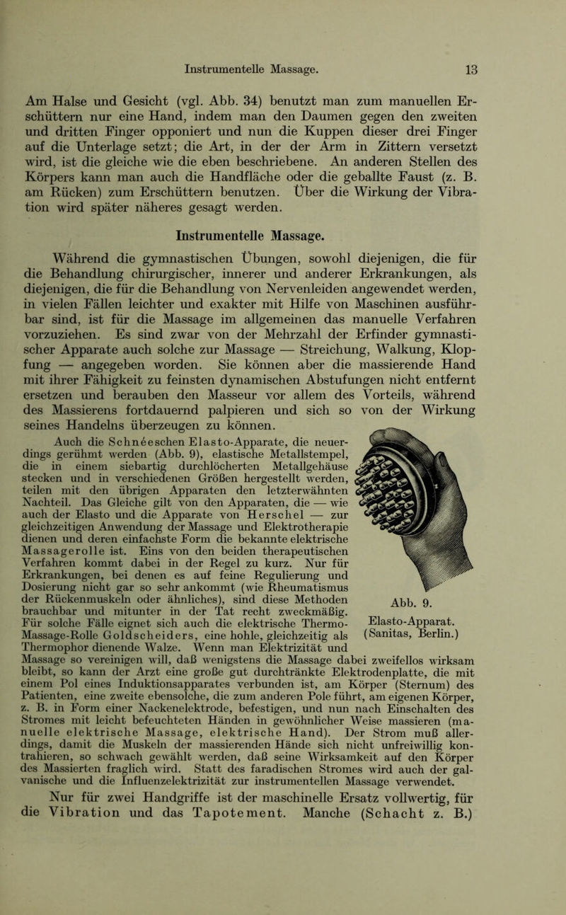 Am Halse und Gesicht (vgl. Abb. 34) benutzt man zum manuellen Er- schüttern nur eine Hand, indem man den Daumen gegen den zweiten und dritten Finger opponiert und nun die Kuppen dieser drei Finger auf die Unterlage setzt; die Art, in der der Arm in Zittern versetzt wird, ist die gleiche wie die eben beschriebene. An anderen Stellen des Körpers kann man auch die Handfläche oder die geballte Faust (z. B. am Rücken) zum Erschüttern benutzen. Über die Wirkung der Vibra- tion wird später näheres gesagt werden. Instrumentelle Massage. Während die gymnastischen Übungen, sowohl diejenigen, die für die Behandlung chirurgischer, innerer und anderer Erkrankungen, als diejenigen, die für die Behandlung von Nervenleiden angewendet werden, in vielen Fällen leichter und exakter mit Hilfe von Maschinen ausführ- bar sind, ist für die Massage im allgemeinen das manuelle Verfahren vorzuziehen. Es sind zwar von der Mehrzahl der Erfinder gymnasti- scher Apparate auch solche zur Massage — Streichung, Walkung, Klop- fung — angegeben worden. Sie können aber die massierende Hand mit ihrer Fähigkeit zu feinsten dynamischen Abstufungen nicht entfernt ersetzen und berauben den Masseur vor allem des Vorteils, während des Massierens fortdauernd palpieren und sich so von der Wirkung seines Handelns überzeugen zu können. Auch die Schneeschen Elasto-Apparate, die neuer- dings gerühmt werden (Abb. 9), elastische Metallstempel, die in einem siebartig durchlöcherten Metallgehäuse stecken und in verschiedenen Größen hergestellt werden, teilen mit den übrigen Apparaten den letzterwähnten Nachteil. Das Gleiche gilt von den Apparaten, die — wie auch der Elasto und die Apparate von Herschel — zur gleichzeitigen Anwendung der Massage und Elektrotherapie dienen und deren einfachste Form die bekannte elektrische Massagerolle ist. Eins von den beiden therapeutischen Verfahren kommt dabei in der Regel zu kurz. Nur für Erkrankungen, bei denen es auf feine Regulierung und Dosierung nicht gar so sehr ankommt (wie Rheumatismus der Rückenmuskeln oder ähnliches), sind diese Methoden brauchbar und mitunter in der Tat recht zweckmäßig. Für solche Fälle eignet sich auch die elektrische Thermo- Elasto-Apparat. Massage-Rolle Goldscheiders, eine hohle, gleichzeitig als (Sanitas, Berlin.) Thermophor dienende Walze. Wenn man Elektrizität und Massage so vereinigen will, daß wenigstens die Massage dabei zweifellos wirksam bleibt, so kann der Arzt eine große gut durchtränkte Elektrodenplatte, die mit einem Pol eines Induktionsapparates verbunden ist, am Körper (Sternum) des Patienten, eine zweite ebensolche, die zum anderen Pole führt, am eigenen Körper, z. B. in Form einer Nackenelektrode, befestigen, und nun nach Einschalten des Stromes mit leicht befeuchteten Händen in gewöhnlicher Weise massieren (ma- nuelle elektrische Massage, elektrische Hand). Der Strom muß aller- dings, damit die Muskeln der massierenden Hände sich nicht unfreiwillig kon- trahieren, so schwach gewählt werden, daß seine Wirksamkeit auf den Körper des Massierten fraglich wird. Statt des faradischen Stromes wird auch der gal- vanische und die Influenzelektrizität zur instrumentellen Massage verwendet. Nur für zwei Handgriffe ist der maschinelle Ersatz vollwertig, für die Vibration und das Tapotement. Manche (Schacht z. B.)