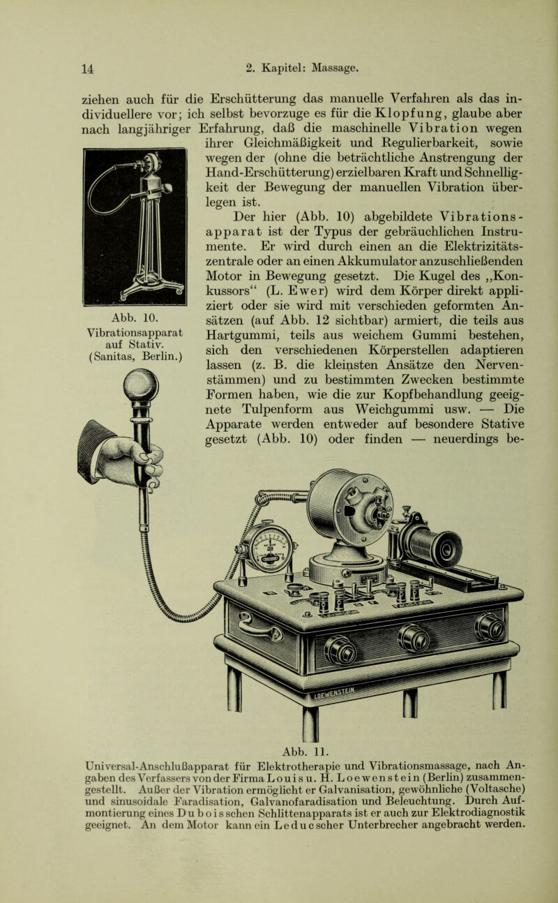 ziehen auch für die Erschütterung das manuelle Verfahren als das in- dividuellere vor; ich selbst bevorzuge es für die Klopfung, glaube aber nach langjähriger Erfahrung, daß die maschinelle Vibration wegen ihrer Gleichmäßigkeit und Regulierbarkeit, sowie wegen der (ohne die beträchtliche Anstrengung der Hand-Erschütterung) erzielbaren Kraft und Schnellig- keit der Bewegung der manuellen Vibration über- legen ist. Der hier (Abb. 10) abgebildete Vibrations- apparat ist der Typus der gebräuchlichen Instru- mente. Er wird durch einen an die Elektrizitäts- zentrale oder an einen Akkumulator anzuschließenden Motor in Bewegung gesetzt. Die Kugel des ,,Kon- kussors“ (L. Ewer) wird dem Körper direkt appli- ziert oder sie wird mit verschieden geformten An- sätzen (auf Abb. 12 sichtbar) armiert, die teils aus Hartgummi, teils aus weichem Gummi bestehen, sich den verschiedenen Körperstellen adaptieren lassen (z. B. die kleinsten Ansätze den Nerven - stämmen) und zu bestimmten Zwecken bestimmte Formen haben, wie die zur Kopfbehandlung geeig- nete Tulpenform aus Weichgummi usw. — Die Apparate werden entweder auf besondere Stative gesetzt (Abb. 10) oder finden — neuerdings be- Abb. 10. Vibrationsapparat auf Stativ. (Sanitas, Berlin.) Abb. 11. Universal-Anschlußapparat für Elektrotherapie und Vibrationsmassage, nach An- gaben des Verfassers von der Firma Louis u. H. Loewenstein (Berlin) zusammen- gestellt. Außer der Vibration ermöglicht er Galvanisation, gewöhnliche (Voltasche) und sinusoidale Faradisation, Galvanofaradisation und Beleuchtung. Durch Auf- montierung eines D u b o i s sehen Schlittenapparats ist er auch zur Elektrodiagnostik geeignet. An dem Motor kannein L e du c scher Unterbrecher angebracht werden.