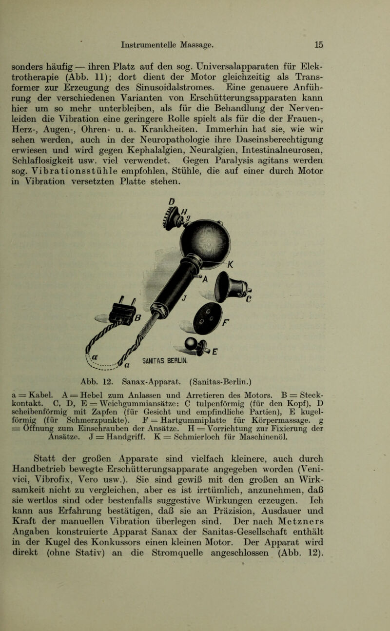 sonders häufig — ihren Platz auf den sog. Universalapparaten für Elek- trotherapie (Abb. 11); dort dient der Motor gleichzeitig als Trans- former zur Erzeugung des Sinusoidalstromes. Eine genauere Anfüh- rung der verschiedenen Varianten von Erschütterungsapparaten kann hier um so mehr unterbleiben, als für die Behandlung der Nerven- leiden die Vibration eine geringere Rolle spielt als für die der Frauen-, Herz-, Augen-, Ohren- u. a. Krankheiten. Immerhin hat sie, wie wir sehen werden, auch in der Neuropathologie ihre Daseinsberechtigung erwiesen und wird gegen Kephalalgien, Neuralgien, Intestinalneurosen, Schlaflosigkeit usw. viel verwendet. Gegen Paralysis agitans werden sog. Vibrationsstühle empfohlen, Stühle, die auf einer durch Motor in Vibration versetzten Platte stehen. D Abb. 12. Sanax-Apparat. (Sanitas-Berlin.) a = Kabel. A = Hebel zum Anlassen und Arretieren des Motors. B = Steck- kontakt. C, D, E = Weichgummiansätze: C tulpenförmig (für den Kopf), D scheibenförmig mit Zapfen (für Gesicht und empfindliche Partien), E kugel- förmig (für Schmerzpunkte). F = Hartgummiplatte für Körpermassage, g = Öffnung zum Einschrauben der Ansätze. H = Vorrichtung zur Fixierung der Ansätze. J = Handgriff. K == Schmierloch für Maschinenöl. Statt der großen Apparate sind vielfach kleinere, auch durch Handbetrieb bewegte Erschütterungsapparate angegeben worden (Veni- vici, Vibrofix, Vero usw.). Sie sind gewiß mit den großen an Wirk- samkeit nicht zu vergleichen, aber es ist irrtümlich, anzunehmen, daß sie wertlos sind oder bestenfalls suggestive Wirkungen erzeugen. Ich kann aus Erfahrung bestätigen, daß sie an Präzision, Ausdauer und Kraft der manuellen Vibration überlegen sind. Der nach Metzners Angaben konstruierte Apparat Sanax der Sanitas-Gesellschaft enthält in der Kugel des Konkussors einen kleinen Motor. Der Apparat wird direkt (ohne Stativ) an die Stromquelle angeschlossen (Abb. 12).