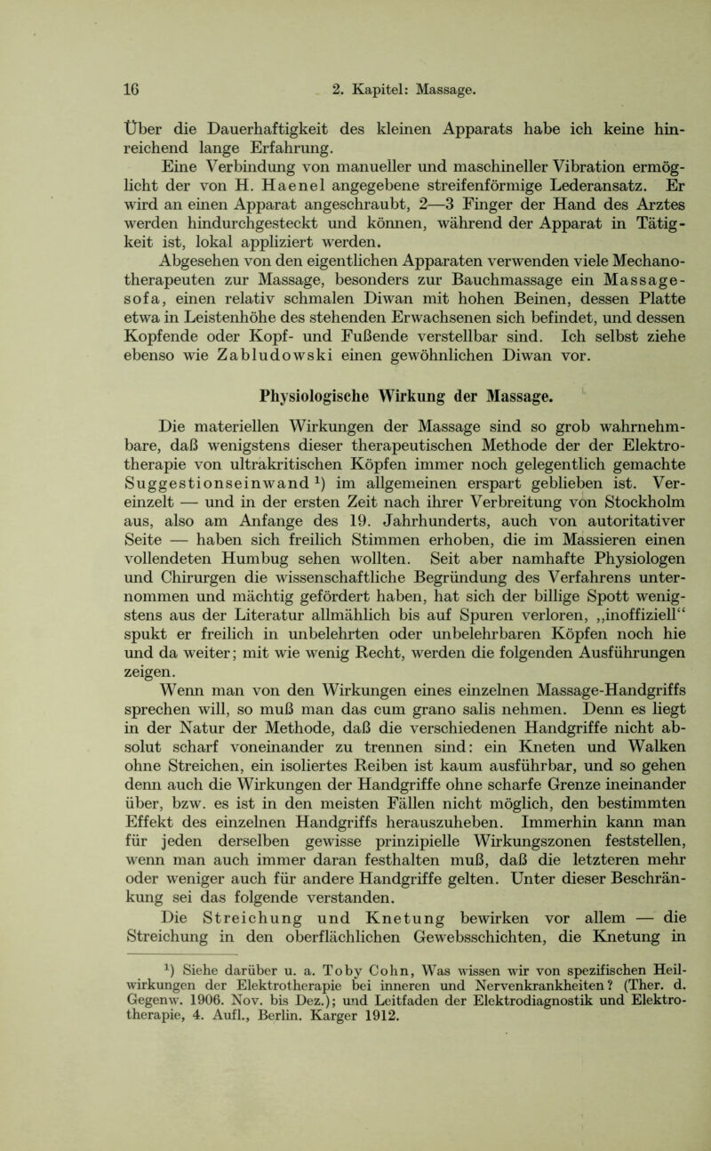 Über die Dauerhaftigkeit des kleinen Apparats habe ich keine hin- reichend lange Erfahrung. Eine Verbindung von manueller und maschineller Vibration ermög- licht der von H. Haenel angegebene streifenförmige Lederansatz. Er wird an einen Apparat angeschraubt, 2—3 Finger der Hand des Arztes werden hindurchgesteckt und können, während der Apparat in Tätig- keit ist, lokal appliziert werden. Abgesehen von den eigentlichen Apparaten verwenden viele Mechano- therapeuten zur Massage, besonders zur Bauchmassage ein Massage- sofa, einen relativ schmalen Diwan mit hohen Beinen, dessen Platte etwa in Leistenhöhe des stehenden Erwachsenen sich befindet, und dessen Kopfende oder Kopf- und Fußende verstellbar sind. Ich selbst ziehe ebenso wie Zabludowski einen gewöhnlichen Diwan vor. Physiologische Wirkung der Massage. Die materiellen Wirkungen der Massage sind so grob wahrnehm- bare, daß wenigstens dieser therapeutischen Methode der der Elektro- therapie von ultrakritischen Köpfen immer noch gelegentlich gemachte Suggestionseinwand1) im allgemeinen erspart geblieben ist. Ver- einzelt — und in der ersten Zeit nach ihrer Verbreitung von Stockholm aus, also am Anfänge des 19. Jahrhunderts, auch von autoritativer Seite — haben sich freilich Stimmen erhoben, die im Massieren einen vollendeten Humbug sehen wollten. Seit aber namhafte Physiologen und Chirurgen die wissenschaftliche Begründung des Verfahrens unter- nommen und mächtig gefördert haben, hat sich der billige Spott wenig- stens aus der Literatur allmählich bis auf Spuren verloren, „inoffiziell“ spukt er freilich in unbelehrten oder unbelehrbaren Köpfen noch hie und da weiter; mit wie wenig Recht, werden die folgenden Ausführungen zeigen. Wenn man von den Wirkungen eines einzelnen Massage-Handgriffs sprechen will, so muß man das cum grano salis nehmen. Denn es liegt in der Natur der Methode, daß die verschiedenen Handgriffe nicht ab- solut scharf voneinander zu trennen sind: ein Kneten und Walken ohne Streichen, ein isoliertes Reiben ist kaum ausführbar, und so gehen denn auch die Wirkungen der Handgriffe ohne scharfe Grenze ineinander über, bzw. es ist in den meisten Fällen nicht möglich, den bestimmten Effekt des einzelnen Handgriffs herauszuheben. Immerhin kann man für jeden derselben gewisse prinzipielle Wirkungszonen feststellen, wenn man auch immer daran festhalten muß, daß die letzteren mehr oder weniger auch für andere Handgriffe gelten. Unter dieser Beschrän- kung sei das folgende verstanden. Die Streichung und Knetung bewirken vor allem — die Streichung in den oberflächlichen Gewebsschichten, die Knetung in *) Siehe darüber u. a. Toby Cohn, Was wissen wir von spezifischen Heil- wirkungen der Elektrotherapie bei inneren und Nervenkrankheiten? (Ther. d. Gegenw. 1906. Nov. bis Dez.); und Leitfaden der Elektrodiagnostik und Elektro- therapie, 4. Aufl., Berlin. Karger 1912.