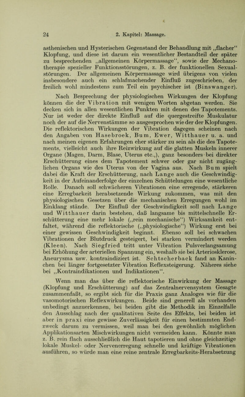 asthenischen und Hysterischen Gegenstand der Behandlung mit ,,flacher“ Klopfung, und diese ist darum ein wesentlicher Bestandteil der später zu besprechenden „allgemeinen Körpermassage“, sowie der Mechano- therapie spezieller Funktionsstörungen, z. B. der funktionellen Sexual- störungen. Der allgemeinen Körpermassage wird übrigens von vielen insbesondere auch ein schlafmachender Einfluß zugeschrieben, der freilich wohl mindestens zum Teil ein psychischer ist (Binswanger). Nach Besprechung der physiologischen Wirkungen der Klopfung können die der Vibration mit wenigen Worten abgetan werden. Sie decken sich in allen wesentlichen Punkten mit denen des Tapotements. Nur ist weder der direkte Einfluß auf die quergestreifte Muskulatur noch der auf die Nervenstämme so ausgesprochen wie der der Klopfungen. Die reflektorischen Wirkungen der Vibration dagegen scheinen nach den Angaben von Hasebroek, Bum, Ewer, Witthauer u. a. und nach meinen eigenen Erfahrungen eher stärker zu sein als die des Tapote- ments, vielleicht auch ihre Reizwirkung auf die glatten Muskeln innerer Organe (Magen, Darm, Blase, Uterus etc.,), ganz besonders bei direkter Erschütterung eines dem Tapotement schwer oder gar nicht zugäng- lichen Organs wie des Uterus von der Vagina aus. Nach Bum spielt dabei die Kraft der Erschütterung, nach Lange auch die Geschwindig- keit in der Aufeinanderfolge der einzelnen Schüttelungen eine wesentliche Rolle. Danach soll schwächeren Vibrationen eine erregende, stärkeren eine Erregbarkeit herabsetzende Wirkung zukommen, was mit den physiologischen Gesetzen über die mechanischen Erregungen wohl im Einklang stände. Der Einfluß der Geschwindigkeit soll nach Lange und Witthauer darin bestehen, daß langsame bis mittelschnelle Er- schütterung eine mehr lokale („rein mechanische“) Wirksamkeit ent- faltet, während die reflektorische („physiologische“) Wirkung erst bei einer gewissen Geschwindigkeit beginnt. Ebenso soll bei schwachen Vibrationen der Blutdruck gesteigert, bei starken vermindert werden (Kleen). Nach Siegfried tritt unter Vibration Pulsverlangsamung bei Erhöhung der arteriellen Spannung ein, weshalb sie bei Arteriosklerose, Aneurysma usw. kontraindiziert ist. Schtscherback fand an Kanin- chen bei länger fortgesetzter Vibration Reflexsteigerung. Näheres siehe bei „Kontraindikationen und Indikationen“. Wenn man das über die reflektorische Einwirkung der Massage (Klopfung und Erschütterung) auf das Zentralnervensystem Gesagte zusammenfaßt, so ergibt sich für die Praxis ganz Analoges wie für die vasomotorischen Reflexwirkungen. Beide sind generell als vorhanden unbedingt anzuerkennen, bei beiden gibt die Methodik im Einzelfalle den Ausschlag nach der qualitativen Seite des Effekts, bei beiden ist aber in praxi eine gewisse Zuverlässigkeit für einen bestimmten End- zweck darum zu vermissen, weil man bei den gewöhnlich möglichen Applikationsarten Misch Wirkungen nicht vermeiden kann. Könnte man z. B. rein flach ausschließlich die Haut tapotieren und ohne gleichzeitige lokale Muskel- oder Nervenerregung schnelle und kräftige Vibrationen ausführen, so würde man eine reine zentrale Erregbarkeits-Herabsetzung