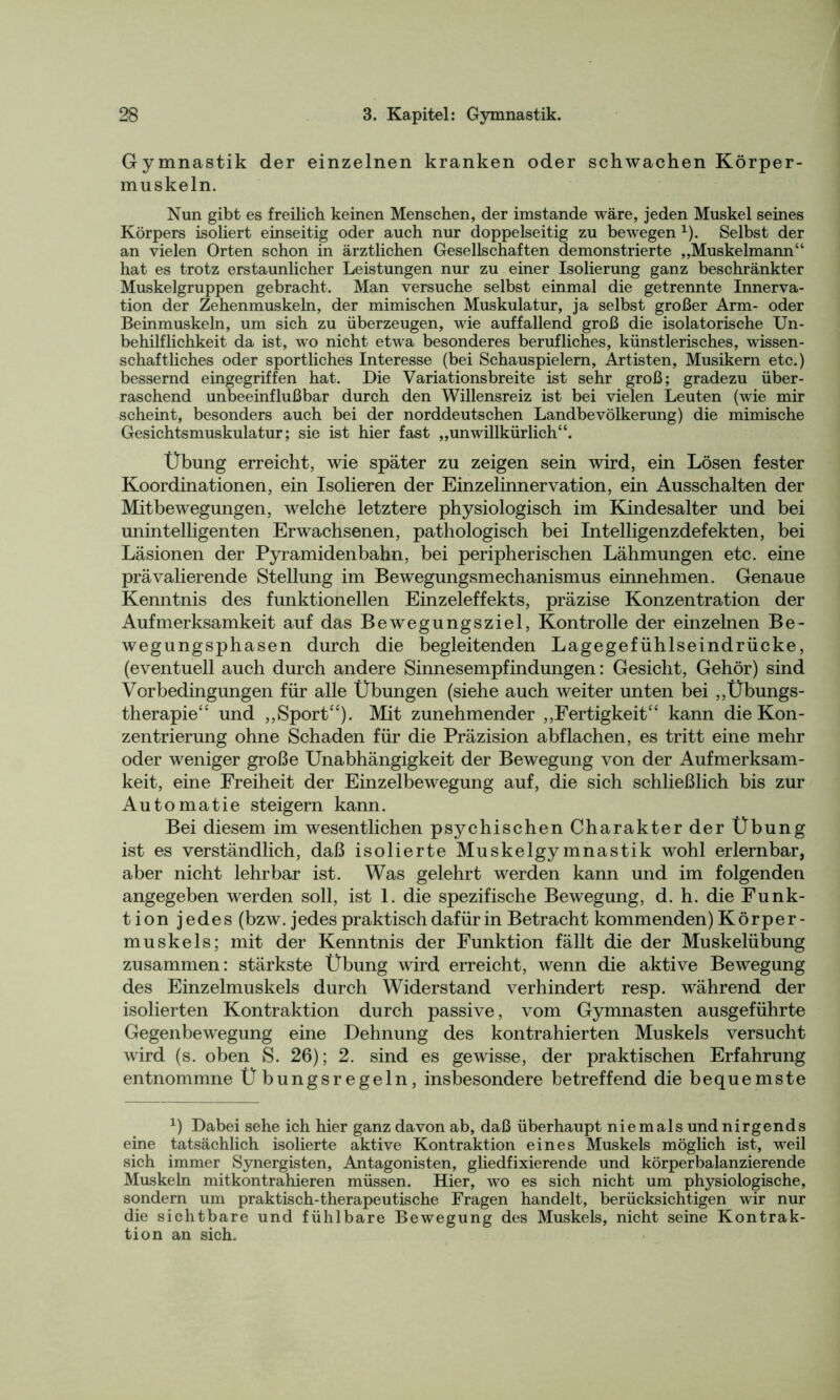 Gymnastik der einzelnen kranken oder schwachen Körper- muskeln. Nun gibt es freilich keinen Menschen, der imstande wäre, jeden Muskel seines Körpers isoliert einseitig oder auch nur doppelseitig zu bewegen 1). Selbst der an vielen Orten schon in ärztlichen Gesellschaften demonstrierte „Muskelmann“ hat es trotz erstaunlicher Leistungen nur zu einer Isolierung ganz beschränkter Muskelgruppen gebracht. Man versuche selbst einmal die getrennte Innerva- tion der Zehenmuskeln, der mimischen Muskulatur, ja selbst großer Arm- oder Beinmuskeln, um sich zu überzeugen, wie auffallend groß die isolatorische Un- behilflichkeit da ist, wo nicht etwa besonderes berufliches, künstlerisches, wissen- schaftliches oder sportliches Interesse (bei Schauspielern, Artisten, Musikern etc.) bessernd eingegriffen hat. Die Variationsbreite ist sehr groß; gradezu über- raschend unbeeinflußbar durch den Willensreiz ist bei vielen Leuten (wie mir scheint, besonders auch bei der norddeutschen Landbevölkerung) die mimische Gesichtsmuskulatur; sie ist hier fast „unwillkürlich“. Übung erreicht, wie später zu zeigen sein wird, ein Lösen fester Koordinationen, ein Isolieren der Einzelinnervation, ein Ausschalten der Mitbewegungen, welche letztere physiologisch im Kindesalter und bei unintelligenten Erwachsenen, pathologisch bei Intelligenzdefekten, bei Läsionen der Pyramidenbahn, bei peripherischen Lähmungen etc. eine prävalierende Stellung im Bewegungsmechanismus einnehmen. Genaue Kenntnis des funktionellen Einzeleffekts, präzise Konzentration der Aufmerksamkeit auf das Bewegungsziel, Kontrolle der einzelnen Be- wegungsphasen durch die begleitenden Lagegefühlseindrücke, (eventuell auch durch andere Sinnesempfindungen: Gesicht, Gehör) sind Vorbedingungen für alle Übungen (siehe auch weiter unten bei „Übungs- therapie“ und ,,Sport“). Mit zunehmender „Fertigkeit“ kann die Kon- zentrierung ohne Schaden für die Präzision abflachen, es tritt eine mehr oder weniger große Unabhängigkeit der Bewegung von der Aufmerksam- keit, eine Freiheit der Einzelbewegung auf, die sich schließlich bis zur Automatie steigern kann. Bei diesem im wesentlichen psychischen Charakter der Übung ist es verständlich, daß isolierte Muskelgymnastik wohl erlernbar, aber nicht lehrbar ist. Was gelehrt werden kann und im folgenden angegeben werden soll, ist 1. die spezifische Bewegung, d. h. die Funk- tion jedes (bzw. jedes praktisch dafür in Betracht kommenden) Körper- muskels; mit der Kenntnis der Funktion fällt die der Muskelübung zusammen: stärkste Übung wird erreicht, wenn die aktive Bewegung des Einzelmuskels durch Widerstand verhindert resp. während der isolierten Kontraktion durch passive, vom Gymnasten ausgeführte Gegenbewegung eine Dehnung des kontrahierten Muskels versucht wird (s. oben S. 26); 2. sind es gewisse, der praktischen Erfahrung entnommne Übungsregeln, insbesondere betreffend die bequemste x) Dabei sehe ich hier ganz davon ab, daß überhaupt niemals und nirgends eine tatsächlich isolierte aktive Kontraktion eines Muskels möglich ist, weil sich immer Synergisten, Antagonisten, gliedfixierende und körperbalanzierende Muskeln mitkontrahieren müssen. Hier, wo es sich nicht um physiologische, sondern um praktisch-therapeutische Fragen handelt, berücksichtigen wir nur die sichtbare und fühlbare Bewegung des Muskels, nicht seine Kontrak- tion an sich.