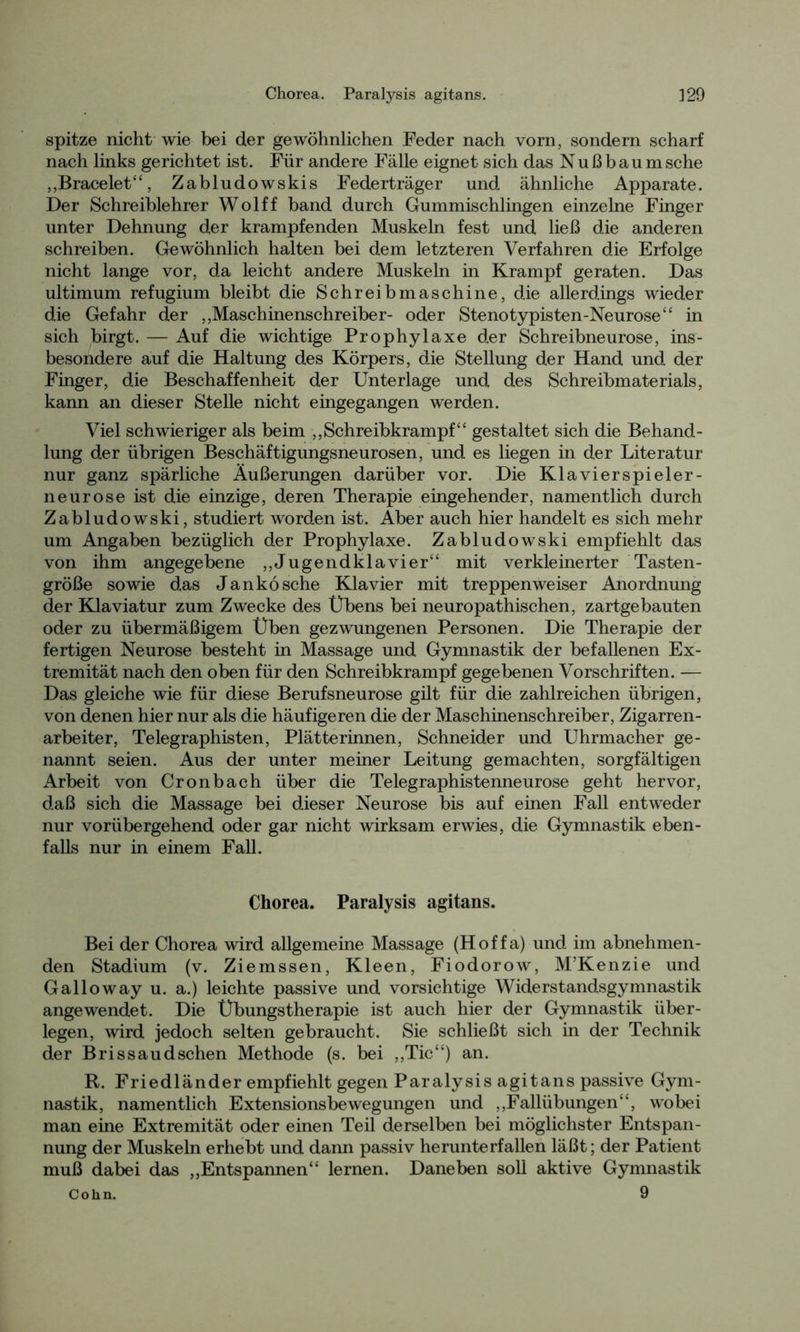 spitze nicht wie bei der gewöhnlichen Feder nach vorn, sondern scharf nach links gerichtet ist. Für andere Fälle eignet sich das Nußbaum sehe „Bracelet“, Zabludowskis Federträger und ähnliche Apparate. Der Schreiblehrer Wolff band durch Gummischlingen einzelne Finger unter Dehnung der krampfenden Muskeln fest und ließ die anderen schreiben. Gewöhnlich halten bei dem letzteren Verfahren die Erfolge nicht lange vor, da leicht andere Muskeln in Krampf geraten. Das ultimum refugium bleibt die Schreibmaschine, die allerdings wieder die Gefahr der „Maschinenschreiber- oder Stenotypisten-Neurose“ in sich birgt. — Auf die wichtige Prophylaxe der Schreibneurose, ins- besondere auf die Haltung des Körpers, die Stellung der Hand und der Finger, die Beschaffenheit der Unterlage und des Schreibmaterials, kann an dieser Stelle nicht eingegangen werden. Viel schwieriger als beim „Schreibkrampf“ gestaltet sich die Behand- lung der übrigen Beschäftigungsneurosen, und es liegen in der Literatur nur ganz spärliche Äußerungen darüber vor. Die Klavierspieler- neurose ist die einzige, deren Therapie eingehender, namentlich durch Zabludowski, studiert worden ist. Aber auch hier handelt es sich mehr um Angaben bezüglich der Prophylaxe. Zabludowski empfiehlt das von ihm angegebene „Jugendklavier“ mit verkleinerter Tasten- größe sowie das Jankösche Klavier mit treppenweiser Anordnung der Klaviatur zum Zwecke des Übens bei neuropathischen, zartgebauten oder zu übermäßigem Üben gezwungenen Personen. Die Therapie der fertigen Neurose besteht in Massage und Gymnastik der befallenen Ex- tremität nach den oben für den Schreibkrampf gegebenen Vorschriften. — Das gleiche wie für diese Berufsneurose gilt für die zahlreichen übrigen, von denen hier nur als die häufigeren die der Maschinenschreiber, Zigarren- arbeiter, Telegraphisten, Plätterinnen, Schneider und Uhrmacher ge- nannt seien. Aus der unter meiner Leitung gemachten, sorgfältigen Arbeit von Cronbach über die Telegraphistenneurose geht hervor, daß sich die Massage bei dieser Neurose bis auf einen Fall entweder nur vorübergehend oder gar nicht wirksam erwies, die Gymnastik eben- falls nur in einem Fall. Chorea. Paralysis agitans. Bei der Chorea wird allgemeine Massage (Hoffa) und im abnehmen- den Stadium (v. Ziemssen, Kleen, Fiodorow, M’Kenzie und Galloway u. a.) leichte passive und vorsichtige Widerstandsgymnastik angewendet. Die Übungstherapie ist auch hier der Gymnastik über- legen, wird jedoch selten gebraucht. Sie schließt sich in der Technik der Brissaudsehen Methode (s. bei „Tic“) an. R. Friedländer empfiehlt gegen Paralysis agitans passive Gym- nastik, namentlich Extensionsbewegungen und „Fallübungen“, wobei man eine Extremität oder einen Teü derselben bei möglichster Entspan- nung der Muskeln erhebt und dann passiv herunterfallen läßt; der Patient muß dabei das „Entspannen“ lernen. Daneben soll aktive Gymnastik Cohn. 9