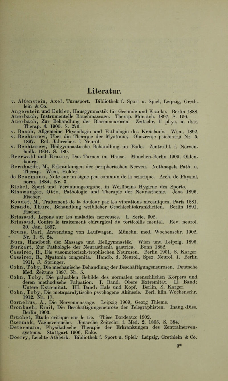 Literatur. v. Altenstein, Axel, Turnsport. Bibliothek f. Sport u. Spiel, Leipzig, Greth- lein & Co. Angerstein und Eckler, Hausgymnastik für Gesunde und Kranke. Berlin 1888. Auerbach, Instrumentelle Bauchmassage. Therap. Monatsh. 1897. S. 156. Auerbach, Zur Behandlung der Blasenneurosen. Zeitschr. f. phys. u. diät. Therap. 4. 1900. S. 276. v. Basch, Allgemeine Physiologie und Pathologie des Kreislaufs. Wien. 1892. v. Bechterew, Über die Therapie der Myotonie. Obozrenje psichiatrji Nr. 5. 1897. Ref. Jahresber. f. Neurol. v. Bechterew, Heilgymnastische Behandlung im Bade. Zentralbl. f. Nerven- heilk. 1904. S. 180. Beerwald und Brauer, Das Turnen im Hause. München-Berlin 1905, Olden- bourg. Bernhardt, M., Erkrankungen der peripherischen Nerven. Nothnagels Path. u. Therap. Wien, Holder. de Beurmann, Note sur un signe peu commun de la sciatique. Arch. de Physiol. norm. 1884. Nr. 3. Bickel, Sport und Verdauungsorgane, in Weißbeins Hygiene des Sports. Binswanger, Otto, Pathologie und Therapie der Neurasthenie. Jena 1896, Fischer. Boudet, M., Traitement de la douleur par les vibrations mecaniques, Paris 1881. Brandt, Thure, Behandlung weiblicher Geschlechtskrankheiten. Berlin 1891, Fischer. Brissaud, Le9ons sur les maladies nerveuses. 1. Serie, 502. Brissaud, Contre le traitement chirurgical du torticollis mental. Rev. neurol. 30. Jan. 1897. Bruns, Carl, Anwendung von Laufwagen. Münchn. med. Wochenschr. 1902. Nr. 1. S. 24. Bum, Handbuch der Massage und Heilgymnastik. Wien und Leipzig, 1896. Burkart, Zur Pathologie der Neurasthenia gastrica. Bonn 1882. Cassirer, R., Die vasomotorisch-trophischen Neurosen. Berlin 1901, S. Karger. Cassirer, R., Myatonia congenita. Handb. d. Neurol., Spez. Neurol. 1. Berlin 1911, J. Springer. Cohn, Toby, Die mechanische Behandlung der Beschäftigungsneurosen. Deutsche Med. Zeitung 1897. Nr. 5. Cohn, Toby, Die palpablen Gebilde des normalen menschlichen Körpers und deren methodische Palpation. I. Band: Obere Extremität. II. Band: Untere Extremität. III. Band: Hals und Kopf. Berlin, S. Karger. Cohn, Toby, Die metaparalytische psychogene Akinesie. Berl. klin. Wochenschr. 1912. Nr. 17. Cornelius, A., Die Nervenmassage. Leipzig 1909, Georg Thieme. Cronbach, Emil, Die Beschäftigungsneurose der Telegraphisten. Inaug.-Diss. Berlin^ 1903. Cruchet, Etüde critique sur le tic. These Bordeaux 1902. Czermak, Vagusversuche. Jenasche Zeitschr. f. Med. 2. 1865. S. 384. Determann, Physikalische Therapie der Erkrankungen des Zentralnerven- systems. Stuttgart 1906, Enke. Doerry, Leichte Athletik. Bibliothek f. Sport u. Spiel.' Leipzig, Grethlein & Co. 9*