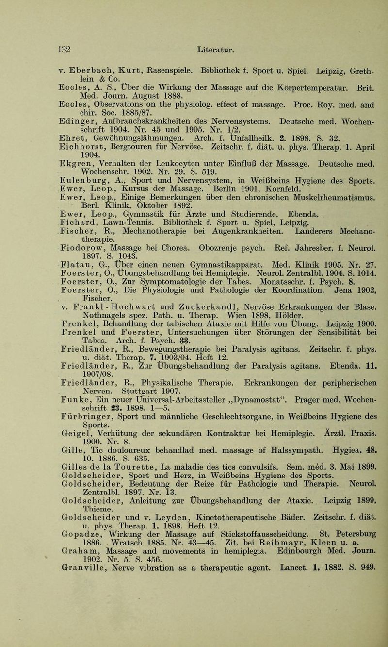 v. Eberbach, Kurt, Rasenspiele. Bibliothek f. Sport u. Spiel. Leipzig, Greth- lein & Co. Eccles, A. S., Über die Wirkung der Massage auf die Körpertemperatur. Brit. Med. Journ. August 1888. Ec cles, Observations on the physiolog. effect of massage. Proc. Roy. med. and chir. Soc. 1885/87. Edinger, Aufbrauchskrankheiten des Nervensystems. Deutsche med. Wochen- schrift 1904. Nr. 45 und 1905. Nr. 1/2. Ehret, Gewöhnungslähmungen. Arch. f. Unfallheilk. 2. 1898. S. 32. Eichhorst, Bergtouren für Nervöse. Zeitschr. f. diät. u. phys. Therap. 1. April 1904. Ekgren, Verhalten der Leukocyten unter Einfluß der Massage. Deutsche med. Wochenschr. 1902. Nr. 29. S. 519. Eulen bürg, A., Sport und Nervensystem, in Weißbeins Hygiene des Sports. Ewer, Leop., Kursus der Massage. Berlin 1901, Kornfeld. Ewer, Leop., Einige Bemerkungen über den chronischen Muskelrheumatismus. Berl. Klinik, Oktober 1892. Ewer, Leop., Gymnastik für Ärzte und Studierende. Ebenda. Fichard, Lawn-Tennis. Bibliothek f. Sport u. Spiel, Leipzig. Fischer, R., Mechanotherapie bei Augenkrankheiten. Länderers Mechano- therapie. Fiodorow, Massage bei Chorea. Obozrenje psych. Ref. Jahresber. f. Neurol. 1897. S. .1043. Flatau, G., Über einen neuen Gymnastikapparat. Med. Klinik 1905. Nr. 27. Foerster, 0., Übungsbehandlung bei Hemiplegie. Neurol. Zentralbl. 1904. S. 1014. Foerster, O., Zur Symptomatologie der Tabes. Monatsschr. f. Psych. 8. Foerster, O., Die Physiologie und Pathologie der Koordination. Jena 1902, Fischer. v. Frankl - Hochwart und Zuckerkandl, Nervöse Erkrankungen der Blase. Nothnagels spez. Path. u. Therap. Wien 1898, Holder. Frenkel, Behandlung der tabischen Ataxie mit Hilfe von Übung. Leipzig 1900. Frenkel und Foerster, Untersuchungen über Störungen der Sensibilität bei Tabes. Arch. f. Psych. 33. Friedländer, R., Bewegungstherapie bei Paralysis agitans. Zeitschr. f. phys. u. diät. Therap. 7. 1903/04. Heft 12. Friedländer, R., Zur Übungsbehandlung der Paralysis agitans. Ebenda. 11. 1907/08. Friedländer, R., Physikalische Therapie. Erkrankungen der peripherischen Nerven. Stuttgart 1907. Funke, Ein neuer Universal-Arbeitssteller „Dynamostat“. Prager med. Wochen- schrift 23. 1898. 1—5. Fürbringer, Sport und männliche Geschlechtsorgane, in Weißbeins Hygiene des Sports. Geigel, Verhütung der sekundären Kontraktur bei Hemiplegie. Ärztl. Praxis. 1900. Nr. 8. Gille, Tic douloureux behandlad med. massage of Halssympath. Hygiea. 48. 10. 1886. S. 635. Gilles de la Tourette, La maladie des tics convulsifs. Sem. med. 3. Mai 1899. Goldscheider, Sport und Herz, in Weißbeins Hygiene des Sports. Goldscheider, Bedeutung der Reize für Pathologie und Therapie. Neurol. Zentralbl. 1897. Nr. 13. Goldscheider, Anleitung zur Übungsbehandlung der Ataxie. Leipzig 1899, Thieme. Goldscheider und v. Leyden, Kinetotherapeutische Bäder. Zeitschr. f. diät, u. phys. Therap. 1. 1898. Heft 12. Gopadze, Wirkung der Massage auf Stickstoffausscheidung. St. Petersburg 1886. Wratsch 1885. Nr. 43—45. Zit. bei Reibmayr, Kleen u. a. Graham, Massage and movements in hemiplegia. Edinbourgh Med. Journ. 1902. Nr. 5. S. 456. Granville, Nerve Vibration as a therapeutic agent. Lancet. 1. 1882. S. 949.