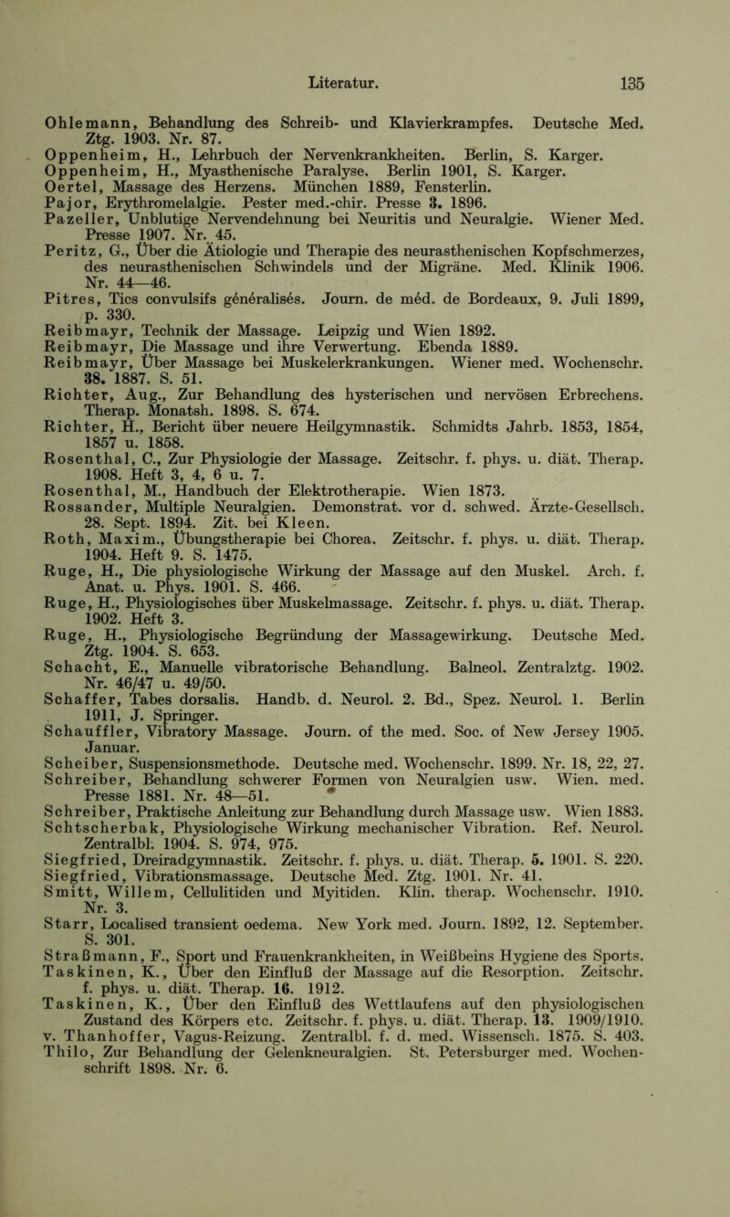 Ohle mann, Behandlung des Schreib- und Klavierkrampfes. Deutsche Med. Ztg. 1903. Nr. 87. Oppenheim, H., Lehrbuch der Nervenkrankheiten. Berlin, S. Karger. Oppenheim, H., Myasthenische Paralyse. Berlin 1901, S. Karger. Oertel, Massage des Herzens. München 1889, Fensterlin. Pajor, Erythromelalgie. Pester med.-chir. Presse 3. 1896. Paze 11er, Unblutige Nervendehnung bei Neuritis und Neuralgie. Wiener Med. Presse 1907. Nr. 45. Peritz, G., Über die Ätiologie und Therapie des neurasthenischen Kopfschmerzes, des neurasthenischen Schwindels und der Migräne. Med. Klinik 1906. Nr. 44—46. Pitres, Tics convulsifs g6n6ralis6s. Joum. de m6d. de Bordeaux, 9. Juli 1899, p. 330. Reibmayr, Technik der Massage. Leipzig und Wien 1892. Reibmayr, Die Massage und ihre Verwertung. Ebenda 1889. Reibmayr, Über Massage bei Muskelerkrankungen. Wiener med. Wochenschr. 88. 1887. S. 51. Richter, Aug., Zur Behandlung des hysterischen und nervösen Erbrechens. Therap. Monatsh. 1898. S. 674. Richter, H., Bericht über neuere Heilgymnastik. Schmidts Jahrb. 1853, 1854, 1857 u. 1858. Rosenthal, C., Zur Physiologie der Massage. Zeitschr. f. phys. u. diät. Therap. 1908. Heft 3, 4, 6 u. 7 Rosenthal, M., Handbuch der Elektrotherapie. Wien 1873. Rossander, Multiple Neuralgien. Demonstrat. vor d. schwed. Ärzte-Gesellsch. 28. Sept. 1894. Zit. bei Kl een. Roth, Maxim., Übungstherapie bei Chorea. Zeitschr. f. phys. u. diät. Therap. 1904. Heft 9. S. 1475. Rüge, H., Die physiologische Wirkung der Massage auf den Muskel. Arch. f. Anat. u. Phys. 1901. S. 466. Rüge, H., Physiologisches über Muskelmassage. Zeitschr. f. phys. u. diät. Therap. 1902. Heft 3. Rüge, H., Physiologische Begründung der Massagewirkung. Deutsche Med. Ztg. 1904. S. 653. Schacht, E., Manuelle vibratorische Behandlung. Balneol. Zentralztg. 1902. Nr. 46/47 u. 49/50. Schaffer, Tabes dorsalis. Handb. d. Neurol. 2. Bd., Spez. Neurol. 1. Berlin 1911, J. Springer. Schauffler, Vibratory Massage. Journ. of the med. Soc. of New Jersey 1905. Januar. Scheiber, Suspensionsmethode. Deutsche med. Wochenschr. 1899. Nr. 18, 22, 27. Schreiber, Behandlung schwerer Formen von Neuralgien usw. Wien. med. Presse 1881. Nr. 48—51. Schreiber, Praktische Anleitung zur Behandlung durch Massage usw. Wien 1883. Schtscherbak, Physiologische Wirkung mechanischer Vibration. Ref. Neurol. Zentralbl. 1904. S. 974, 975. Siegfried, Dreiradgymnastik. Zeitschr. f. phys. u. diät. Therap. 5. 1901. S. 220. Siegfried, Vibrationsmassage. Deutsche Med. Ztg. 1901. Nr. 41. Smitt, Willem, Cellulitiden und Myitiden. Klin. therap. Wochenschr. 1910. Nr. 3. Starr, Localised transient oedema. New York med. Journ. 1892, 12. September. S. 301. Straß mann, F., Sport und Frauenkrankheiten, in Weißbeins Hygiene des Sports. Taskinen, K., Über den Einfluß der Massage auf die Resorption. Zeitschr. f. phys. u. diät. Therap. 16. 1912. Taskinen, K., Über den Einfluß des Wettlaufens auf den physiologischen Zustand des Körpers etc. Zeitschr. f. phys. u. diät. Therap. 18. 1909/1910. v. Thanhoffer, Vagus-Reizung. Zentralbl. f. d. med. Wissensch. 1875. S. 403. Thilo, Zur Behandlung der Gelenkneuralgien. St. Petersburger med. Wochen- schrift 1898. Nr. 6.