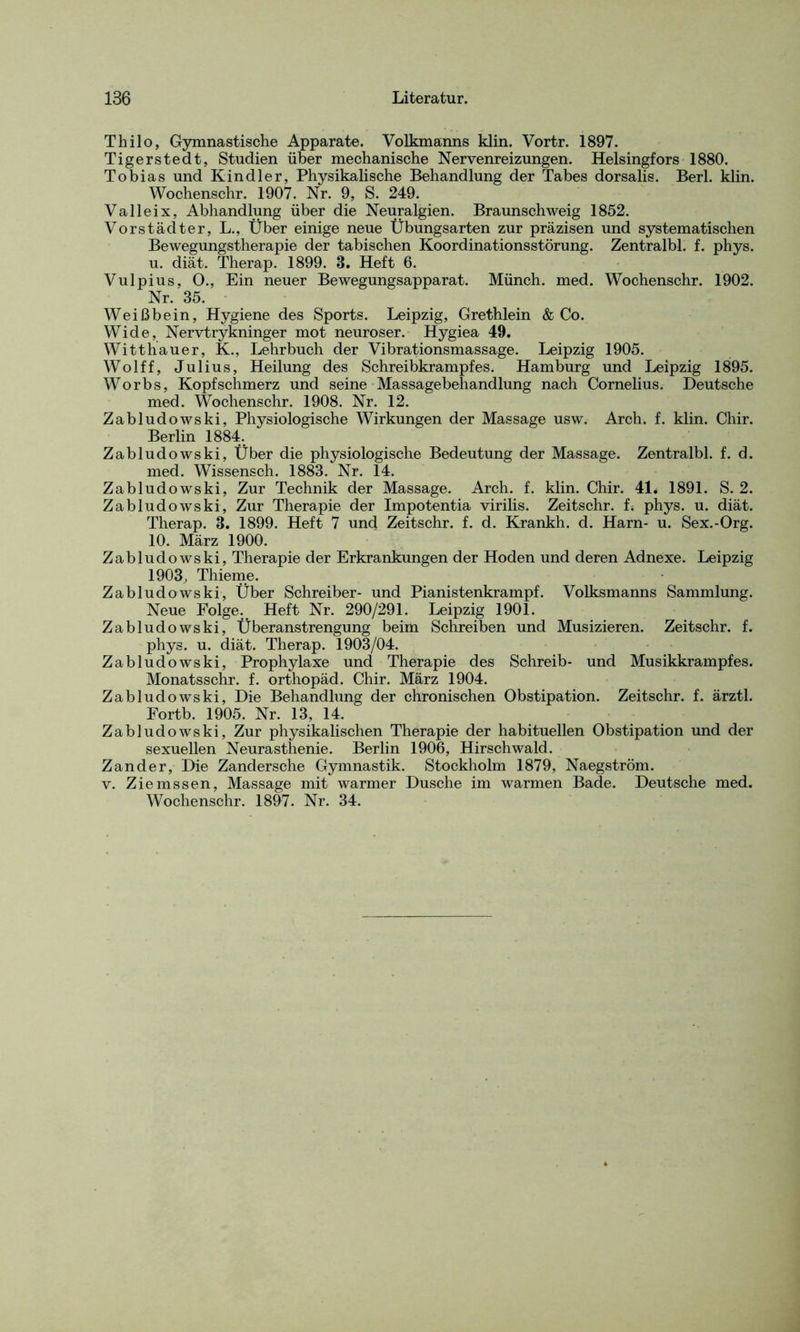 Thilo, Gymnastische Apparate. Volkmanns klin. Vortr. 1897. Tigerstedt, Studien über mechanische Nervenreizungen. Helsingfors 1880. Tobias und Kindler, Physikalische Behandlung der Tabes dorsalis. Berl. klin. Wochenschr. 1907. Nr. 9, S. 249. Val lei x, Abhandlung über die Neuralgien. Braunschweig 1852. Vorstädter, L., Über einige neue Übungsarten zur präzisen und systematischen Bewegungstherapie der tabischen Koordinationsstörung. Zentralbl. f. phys. u. diät. Therap. 1899. 3. Heft 6. Vulpius, O., Ein neuer Bewegungsapparat. Münch, med. Wochenschr. 1902. Nr. 35. Weißbein, Hygiene des Sports. Leipzig, Grethlein & Co. Wide, Nervtrykninger mot neuroser. Hygiea 49. Witthauer, K., Lehrbuch der Vibrationsmassage. Leipzig 1905. Wolff, Julius, Heilung des Schreibkrampfes. Hamburg und Leipzig 1895. Worbs, Kopfschmerz und seine Massagebehandlung nach Cornelius. Deutsche med. Wochenschr. 1908. Nr. 12. Zabludowski, Physiologische Wirkungen der Massage usw. Arch. f. klin. Chir. Berlin 1884. Zabludowski, Über die physiologische Bedeutung der Massage. Zentralbl. f. d. med. Wissensch. 1883. Nr. 14. Zabludowski, Zur Technik der Massage. Arch. f. klin. Chir. 41. 1891. S. 2. Zabludowski, Zur Therapie der Impotentia virilis. Zeitschr. f. phys. u. diät. Therap. 3. 1899. Heft 7 und Zeitschr. f. d. Krankh. d. Harn- u. Sex.-Org. 10. März 1900. Zabludowski, Therapie der Erkrankungen der Hoden und deren Adnexe. Leipzig 1903, Thieme. Zabludowski, Über Schreiber- und Pianistenkrampf. Volksmanns Sammlung. Neue Folge. Heft Nr. 290/291. Leipzig 1901. Zabludowski, Überanstrengung beim Schreiben und Musizieren. Zeitschr. f. phys. u. diät. Therap. 1903/04. Zabludowski, Prophylaxe und Therapie des Schreib- und Musikkrampfes. Monatsschr. f. orthopäd. Chir. März 1904. Zabludowski, Die Behandlung der chronischen Obstipation. Zeitschr. f. ärztl. Fortb. 1905. Nr. 13, 14. Zabludowski, Zur physikalischen Therapie der habituellen Obstipation und der sexuellen Neurasthenie. Berlin 1906, Hirschwald. Zander, Die Zandersche Gymnastik. Stockholm 1879, Naegström. v. Ziemssen, Massage mit warmer Dusche im warmen Bade. Deutsche med. Wochenschr. 1897. Nr. 34.