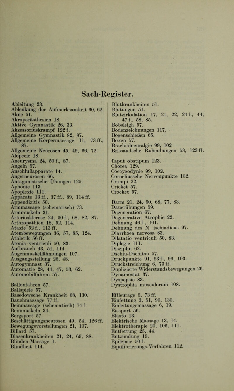 Ableitung 23. Ablenkung der Aufmerksamkeit 60, 62. Akne 51. Akroparästhesien 18. Aktive Gymnastik 26, 33. Akzessoriuskrampf 122 f. Allgemeine Gymnastik 82, 87. Allgemeine Körpermassage 11, 73 ff., 87. Allgemeine Neurosen 45, 49, 66, 72. Alopecie 18. Aneurysma 24, 50 f., 87. Angeln 57. Anschlußapparate 14. Angstneurosen 66. Antagonistische Übungen 125. Aphonie 113. Apoplexie 1 i 1. Apparate 13 ff., 37 ff., 89, 114 ff. Appendizitis 50. Armmassage (schematisch) 73. Arteriosklerose 24, 50 f., 68, 82, 87. Arthropathien 18, 52, 114. Ataxie 52 f., 113 ff. Atembewegungen 36, 57, 85, 124. Athletik 56 ff. Atonia ventriculi 50, 83. Auf brauch 43, 51, 114. Augenmuskellähmungen 107. Ausgangsstellung 26, 48. Autogymnast 37. Automatie 28, 44, 47, 53, 62. Automobilfahren 57. Ballonfahren 57. Ballspiele 57. Basedowsche Krankheit 68, 130. Bauchmassage 77 ff. Beinmassage (schematisch) 74 f. Bergsport 57. Beschäftigungsneurosen 49, 54, 126 ff. Billard 57. Blasenkrankheiten 21, 24, 69, 88. Blinden-Massage 1. Blindheit 114. Blutkrankheiten 51. Blutungen 51. Blutzirkulation 17, 21, 22, 24 f., 44, 47 f., 58, 85. Bobsleigh 57. Bodenzeichnungen 117. Bogenschießen 65. Boxen 57. Brachialneuralgie 99, 102 Brissaudsche Ruheübungen 53, 123 ff. Caput obstipum 123. Chorea 129. Coccygodynie 99, 102. Corneliussche Nervenpunkte 102. Crampi 22. Cricket 57. Crocket 57. Darm 21, 24, 50, 68, 77, 83. j Dauerübungen 59. Degenerative Atrophie 22. | Dehnung 46 f., 101. Dehnung des N. ischiadicus 97. | Diarrhoea nervosa 83. Dilatatio ventriculi 50, 83. Diplegie 111. Disziplin 62. Dschiu-Dschitsu 57. Druckpunkte 91, 93 f., 96, 103. Druckstreichung 6, 73 ff. Duplizierte Widerstandsbewegungen 26. I Dynamostat 37. Dyspepsie 83. | Dystrophia musculorum 108. I Effleurage 5, 73 ff. Einfettung 3, 51, 90, 130. Einleitungsmassage 6, 19. Elasto 13. Elektrische Massage 13, 14. Entfettung 25, 44. Entzündung 19. Epilepsie 50 f. Equilibrierungs-Verfahren 112. Sach-Register.