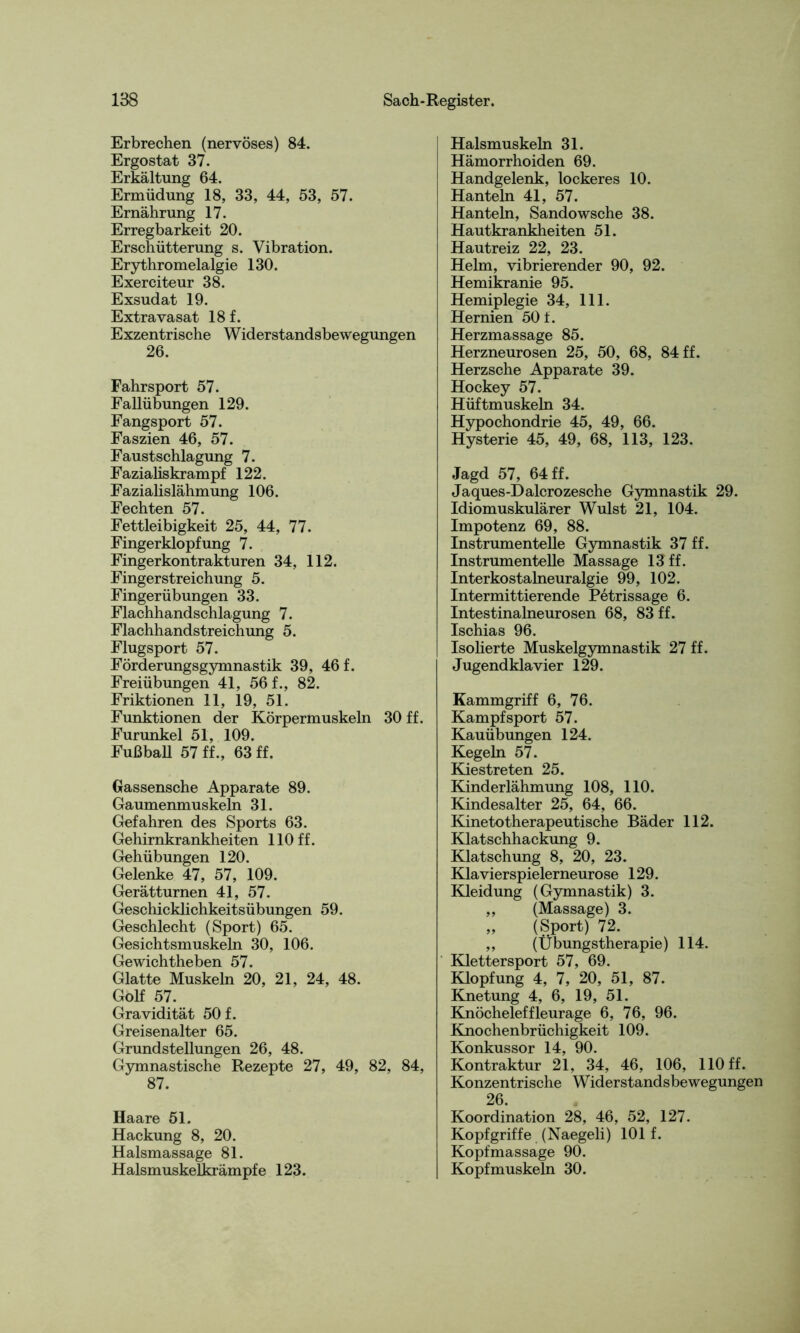 Erbrechen (nervöses) 84. Ergostat 37. Erkältung 64. Ermüdung 18, 33, 44, 53, 57. Ernährung 17. Erregbarkeit 20. Erschütterung s. Vibration. Erythromelalgie 130. Exerciteur 38. Exsudat 19. Extravasat 18 f. Exzentrische Widerstandsbewegungen 26. Fahrsport 57. Fallübungen 129. Fangsport 57. Faszien 46, 57. Faustschlagung 7. Fazialiskrampf 122. Fazialislähmung 106. Fechten 57. Fettleibigkeit 25, 44, 77. Fingerklopfung 7. Fingerkontrakturen 34, 112. Fingerstreichung 5. Fingerübungen 33. Flachhandschlagung 7. Flachhandstreichung 5. Flugsport 57. Förderungsgymnastik 39, 46 f. Freiübungen 41, 56 f., 82. Friktionen 11, 19, 51. Funktionen der Körpermuskeln 30 ff. Furunkel 51, 109. Fußball 57 ff., 63 ff. Gassensche Apparate 89. Gaumenmuskeln 31. Gefahren des Sports 63. Gehirnkrankheiten 110 ff. Gehübungen 120. Gelenke 47, 57, 109. Gerätturnen 41, 57. Geschicklichkeitsübungen 59. Geschlecht (Sport) 65. Gesichtsmuskeln 30, 106. Gewichtheben 57. Glatte Muskeln 20, 21, 24, 48. Golf 57. Gravidität 50 f. Greisenalter 65. Grundstellungen 26, 48. Gymnastische Rezepte 27, 49, 82, 84, 87. Haare 51. Hackung 8, 20. Halsmassage 81. Halsmuskelkrämpfe 123. Halsmuskeln 31. Hämorrhoiden 69. Handgelenk, lockeres 10. Hanteln 41, 57. Hanteln, Sandowsche 38. Hautkrankheiten 51. Hautreiz 22, 23. Helm, vibrierender 90, 92. Hemikranie 95. Hemiplegie 34, 111. Hernien 50 f. Herzmassage 85. Herzneurosen 25, 50, 68, 84 ff. Herzsche Apparate 39. Hockey 57. Hüftmuskeln 34. Hypochondrie 45, 49, 66. Hysterie 45, 49, 68, 113, 123. Jagd 57, 64 ff. Jaques-Dalcrozesche Gymnastik 29. Idiomuskulärer Wulst 21, 104. Impotenz 69, 88. Instrumentelle Gymnastik 37 ff. Instrumentelle Massage 13 ff. Interkostalneuralgie 99, 102. Intermittierende Petrissage 6. Intestinalneurosen 68, 83 ff. Ischias 96. Isolierte Muskelgymnastik 27 ff. Jugendklavier 129. Kammgriff 6, 76. Kampfsport 57. Kauübungen 124. Kegeln 57. Kiestreten 25. Kinderlähmung 108, 110. Kindesalter 25, 64, 66. Kinetotherapeutische Bäder 112. Klatschhackung 9. Klatschung 8, 20, 23. Klavierspielerneurose 129. Kleidung (Gymnastik) 3. ,, (Massage) 3. „ (Sport) 72. ,, (Übungstherapie) 114. Klettersport 57, 69. Klopfung 4, 7, 20, 51, 87. Knetung 4, 6, 19, 51. Knöcheleffleurage 6, 76, 96. Knochenbrüchigkeit 109. Konkussor 14, 90. Kontraktur 21, 34, 46, 106, 110 ff. Konzentrische Widerstandsbewegungen 26. Koordination 28, 46, 52, 127. Kopfgriffe (Naegeli) 101 f. Kopfmassage 90. Kopfmuskeln 30.