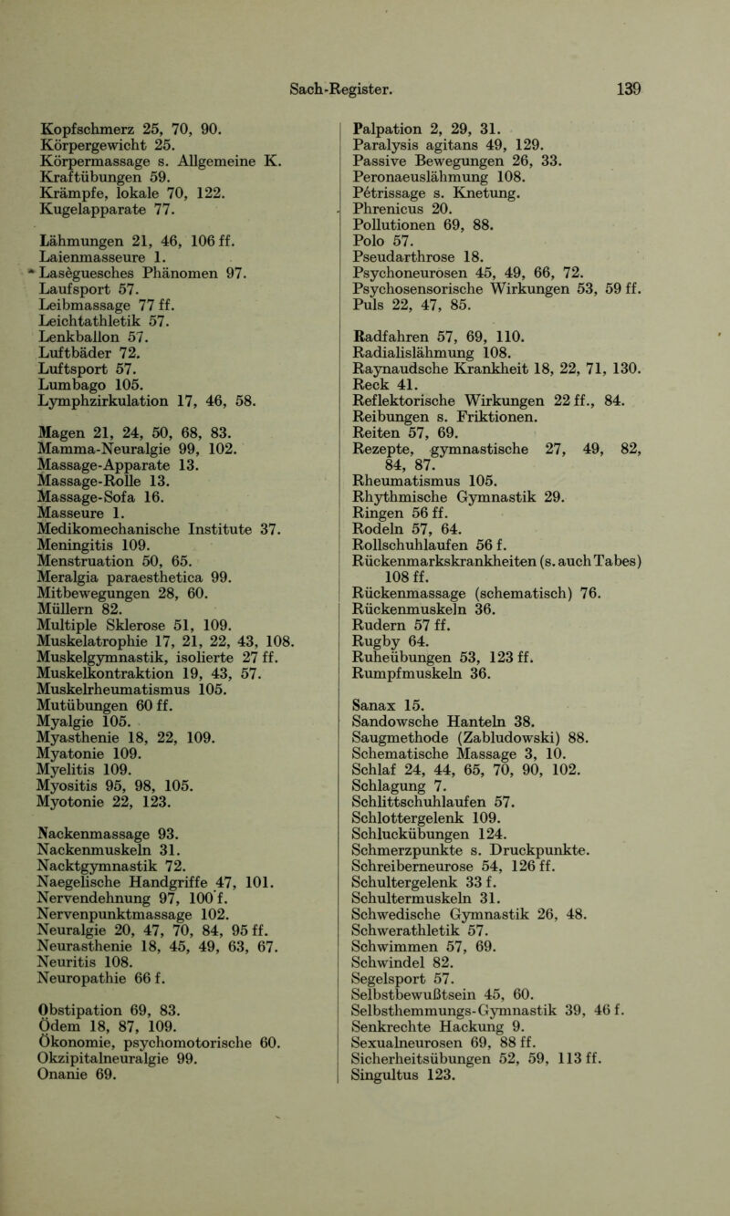 Kopfschmerz 25, 70, 90. Körpergewicht 25. Körpermassage s. Allgemeine K. Kraftübungen 59. Krämpfe, lokale 70, 122. Kugelapparate 77. Lähmungen 21, 46, 106 ff. Laienmasseure 1. * Laseguesches Phänomen 97. Laufsport 57. Leibmassage 77 ff. Leichtathletik 57. Lenkballon 57. Luftbäder 72. Luftsport 57. Lumbago 105. Lymphzirkulation 17, 46, 58. Magen 21, 24, 50, 68, 83. Mamma-Neuralgie 99, 102. Massage-Apparate 13. Massage-Rolle 13. Massage-Sofa 16. Masseure 1. Medikomechanische Institute 37. Meningitis 109. Menstruation 50, 65. Meralgia paraesthetica 99. Mitbewegungen 28, 60. Müllern 82. Multiple Sklerose 51, 109. Muskelatrophie 17, 21, 22, 43, 108. Muskelgymnastik, isolierte 27 ff. Muskelkontraktion 19, 43, 57. Muskelrheumatismus 105. Mutübungen 60 ff. Myalgie 105. Myasthenie 18, 22, 109. Myatonie 109. Myelitis 109. Myositis 95, 98, 105. Myotonie 22, 123. Nackenmassage 93. Nackenmuskeln 31. Nacktgymnastik 72. Naegelische Handgriffe 47, 101. Nervendehnung 97, 100 f. Nervenpunktmassage 102. Neuralgie 20, 47, 70, 84, 95 ff. Neurasthenie 18, 45, 49, 63, 67. Neuritis 108. Neuropathie 66 f. Obstipation 69, 83. Ödem 18, 87, 109. Ökonomie, psychomotorische 60. Okzipitalneuralgie 99. Onanie 69. Palpation 2, 29, 31. Paralysis agitans 49, 129. Passive Bewegungen 26, 33. Peronaeuslähmung 108. Petrissage s. Knetung. - Phrenicus 20. Pollutionen 69, 88. Polo 57. Pseudarthrose 18. Psychoneurosen 45, 49, 66, 72. Psychosensorische Wirkungen 53, 59 ff. Puls 22, 47, 85. Radfahren 57, 69, 110. Radialislähmung 108. Raynaudsche Krankheit 18, 22, 71, 130. Reck 41. Reflektorische Wirkungen 22 ff., 84. Reibungen s. Friktionen. Reiten 57, 69. Rezepte, gymnastische 27, 49, 82, 84, 87. Rheumatismus 105. Rhythmische Gymnastik 29. Ringen 56 ff. Rodeln 57, 64. Rollschuhlaufen 56 f. Rückenmarkskrankheiten (s. auch Tabes) 108 ff. Rückenmassage (schematisch) 76. Rückenmuskeln 36. Rudern 57 ff. Rugby 64. Ruheübungen 53, 123 ff. Rumpfmuskeln 36. Sanax 15. Sandowsche Hanteln 38. Saugmethode (Zabludowski) 88. Schematische Massage 3, 10. Schlaf 24, 44, 65, 70, 90, 102. Schlagung 7. Schlittschuhlaufen 57. Schlottergelenk 109. Schluckübungen 124. Schmerzpunkte s. Druckpunkte. Schreiberneurose 54, 126 ff. Schultergelenk 33 f. Schultermuskeln 31. Schwedische Gymnastik 26, 48. Schwerathletik 57. Schwimmen 57, 69. Schwindel 82. Segelsport 57. Selbstbewußtsein 45, 60. Selbsthemmungs-Gymnastik 39, 46 f. Senkrechte Hackung 9. Sexualneurosen 69, 88 ff. Sicherheitsübungen 52, 59, 113 ff. Singultus 123.