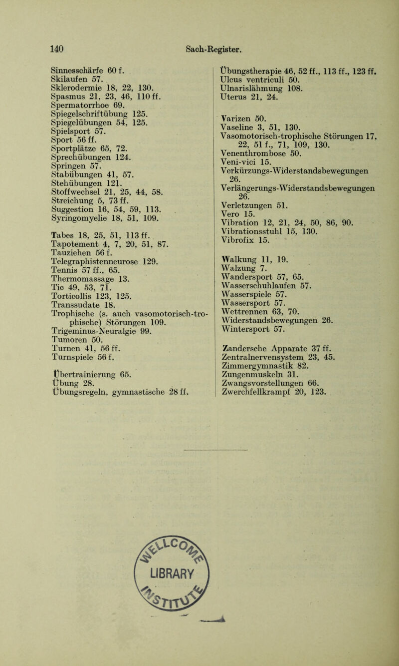 Sinnesschärfe 60 f. Skilaufen 57. Sklerodermie 18, 22, 130. Spasmus 21, 23, 46, 110 ff. Spermatorrhoe 69. Spiegelschriftübung 125. Spiegelübungen 54, 125. Spielsport 57. Sport 56 ff. Sportplätze 65, 72. Sprechübungen 124. Springen 57. Stabübungen 41, 57. Stehübungen 121. Stoffwechsel 21, 25, 44, 58. Streichung 5, 73 ff. Suggestion 16, 54, 59, 113. Syringomyelie 18, 51, 109. Tabes 18, 25, 51, 113 ff. Tapotement 4, 7, 20, 51, 87. Tauziehen 56 f. Telegraphistenneurose 129. Tennis 57 ff., 65. Thermomassage 13. Tic 49, 53, 71. Torticollis 123, 125. Transsudate 18. Trophische (s. auch vasomotorisch-tro- phische) Störungen 109. Trigeminus-Neuralgie 99. Tumoren 50. Turnen 41, 56 ff. Turnspiele 56 f. Übertrainierung 65. Übung 28. Übungsregeln, gymnastische 28 ff. | Übungstherapie 46, 52 ff., 113 ff., 123 ff. | Ulcus ventriculi 50. Ulnarislähmung 108. Uterus 21, 24. Varizen 50. Vaseline 3, 51, 130. Vasomotorisch-trophische Störungen 17, 22, 51 f., 71, 109, 130. Venenthrombose 50. Veni-vici 15. V erkürzungs - W iderstandsbewegungen 26. V erlängerungs-W iderstandsbewegungen 26. Verletzungen 51. Vero 15. Vibration 12, 21, 24, 50, 86, 90. Vibrationsstuhl 15, 130. Vibrofix 15. Walkung 11, 19. Walzung 7. Wandersport 57, 65. Wasserschuhlaufen 57. Wasserspiele 57. Wassersport 57. Wettrennen 63, 70. Widerstandsbewegungen 26. Wintersport 57. Zandersche Apparate 37 ff. Zentralnervensystem 23, 45. Zimmergymnastik 82. Zungenmuskeln 31. Zwangsvorstellungen 66. Zwerchfellkrampf 20, 123.