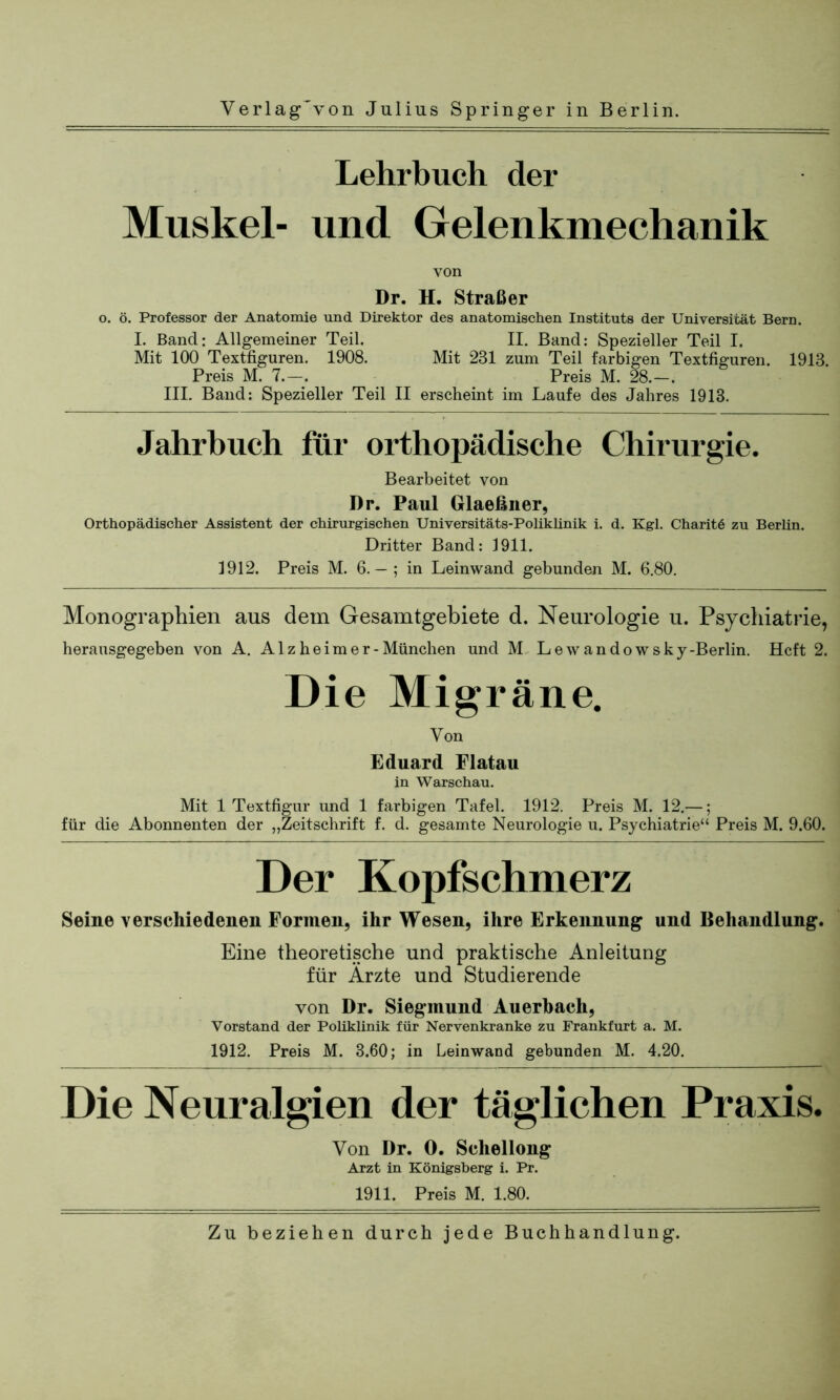 Lehrbuch der Muskel- und Gelenkmechanik von Dr. H. Straß er o. ö. Professor der Anatomie und Direktor des anatomischen Instituts der Universität Bern. I. Band: Allgemeiner Teil. II. Band: Spezieller Teil I. Mit 100 Textfiguren. 1908. Mit 231 zum Teil farbigen Textfiguren. 1913. Preis M. 7.—. Preis M. 28.—. III. Band: Spezieller Teil II erscheint im Laufe des Jahres 1913. Jahrbuch für orthopädische Chirurgie. Bearbeitet von Dr. Paul Glaeßner, Orthopädischer Assistent der chirurgischen Universitäts-Poliklinik i. d. Kgl. Charitö zu Berlin. Dritter Band: 1911. 1912. Preis M. 6. — ; in Leinwand gebunden M. 6.80. Monographien aus dem Gesamtgebiete d. Neurologie u. Psychiatrie, herausgegeben von A. Alzheimer-München und M Lewandowsky-Berlin. Heft 2. Die Migräne. Von Eduard Flatau in Warschau. Mit 1 Textfigur und 1 farbigen Tafel. 1912. Preis M. 12.—; für die Abonnenten der „Zeitschrift f. d. gesamte Neurologie u. Psychiatrie“ Preis M. 9.60. Der Kopfschmerz Seine verschiedenen Formen, ihr Wesen, ihre Erkennung und Behandlung. Eine theoretische und praktische Anleitung für Ärzte und Studierende von Dr. Siegmund Auerbach, Vorstand der Poliklinik für Nervenkranke zu Frankfurt a. M. 1912. Preis M. 3.60; in Leinwand gebunden M. 4.20. Die Neuralgien der täglichen Praxis. Von Dr. O. Schellong Arzt in Königsberg i. Pr. 1911. Preis M. 1.80.