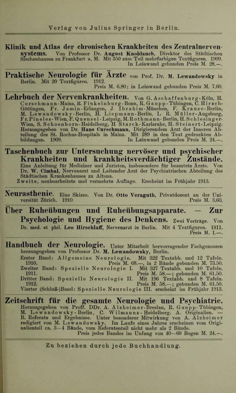 Klinik und Atlas der chronischen Krankheiten des Zentralnerven Von Professor Dr. August Knoblauch, Direktor des Städtischen zu Frankfurt a. M. Mit 350 zum Teil mehrfarbigen Textfiguren. 1909. In Leinwand gebunden Preis M. 28.—. Systems. Siechenhauses Praktische Neurologie für Ärzte von Prof. Dr. M. Lewandowsky in Berlin. Mit 20 Textfiguren. 1912. Preis M. 6.80; in Leinwand gebunden Preis M. 7.60. Lehrbuch der Nervenkrankheiten. Von G. Aschaffenburg-Köln, H. Curschmann-Mainz, R. Finkelnburg-Bonn, R. Gaupp-Tübingen, C. Hirsch- Göttingen, Fr. J a m i n - Erlangen, J. Ibrahim-München, F. Krause-Berlin, M. Le wando wsky-Berlin, H. Li ep mann-Berlin, L R. M ü 11 e r - Augsburg, Fr.Pinel es-Wien, F. Quensel- Leipzig, M.Rothmann - Berlin, H. Sc hiesinge r- Wien, S. Sc hoenborn-Heidelberg, H Star c k - Karlsruhe, H. St ein er t- Leipzig. Herausgegeben von Dr. Haus Curschmann, Dirigierendem Arzt der Inneren Ab- teilung des St. Rochus-Hospitals in Mainz. Mit 289 in den Text gedruckten Ab- bildungen. 1909. In Leinwand gebunden Preis M. 24.—. Taschenbuch zur Untersuchung nervöser und psychischer Krankheiten und krankheitsverdächtiger Zustände. Eine Anleitung für Mediziner und Juristen, insbesondere für beamtete Ärzte. Von Dr. W. Cimbal, Nervenarzt und Leitender Arzt der Psychiatrischen Abteilung des Städtischen Krankenhauses zu Altona. Zweite, neubearbeitete und vermehrte Auflage. Erscheint im Frühjahr 1913. Neurasthenie. Eine Skizze. Von Dr. Otto Veraguth, Privatdozent an der Uni- versität Zürich. 1910. Preis M. 3.60. Über Ruheübungen und Ruheübungsapparate. — Zur Psychologie und Hygiene des Denkens, zwei Vorträge, von Dr. med. et phil. Leo Hirscblaff, Nervenarzt in Berlin. Mit 4 Textfiguren. 1911. Preis M. 1.—. Handbuch der Neurologie. Unter Mitarbeit hervorragender Fachgenossen herausgegeben von Professor Dr. M. Lewandowsky, Berlin. Erster Band: Allgemeine Neurologie. Mit 322 Textabb. und 12 Tafeln. 1910. Preis M. 68.—, in 2 Bände gebunden M. 73.50. Zweiter Band: Spezielle Neurologie I. Mit 327 Textabb. und 10 Tafeln. 1911. Preis M. 58.—; gebunden M. 61.50. Dritter Band: Spezielle Neurologie II. Mit 196 Textabb. und 8 Tafeln. 1912. Preis M. 58.—; gebunden M. 61.50. Vierter (Schluß-)Band: Spezielle Neurologie III. erscheint im Frühjahr 1913. Zeitschrift für die gesamte Neurologie und Psychiatrie. Herausgegeben von Proff. DDr. A. Alzheimer-Breslau, R. Gau pp-Tübingen, M. Le wando wsky-Berlin, C. Wilmanns - Heidelberg. A. Originalien. — B. Referate und Ergebnisse. Unter besonderer Mitwirkung von A. Alzheimer redigiert von M. Lewandowsky. Im Laufe eines Jahres erscheinen vom Origi- nalienteil ca. 3 — 4 Bände, vom Referatenteil nicht mehr als 2 Bände. Preis jedes Bandes im Unfang von 40—60 Bogen M. 24.—.