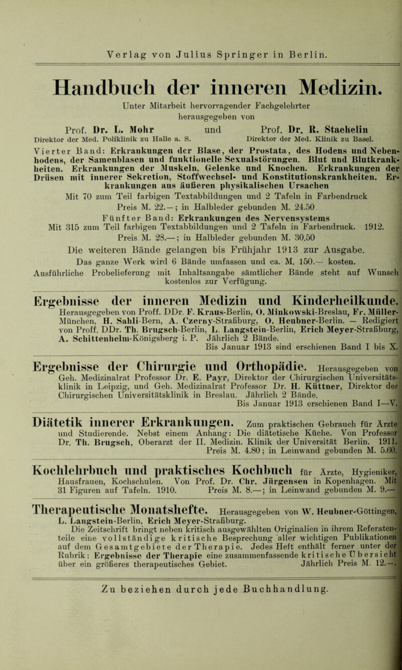 Handbuch der inneren Medizin. Unter Mitarbeit hervorragender Fachgelehrter herausgegeben von Prof. Dr. L. Mohr und Prof. Dr. ß. Staelielin Direktor der Med. Poliklinik zu Halle a. S. Direktor der Med. Klinik zu Basel. Vierter Band: Erkrankungen der Blase, der Prostata, des Hodens und Neben- hodens, der Samenblasen und funktionelle Sexualstörungen. Blut und Blutkrank- heiten. Erkrankungen der Muskeln, Gelenke und Knochen. Erkrankungen der Drüsen mit innerer Sekretion, Stoffwechsel- und Konstitutionskrankheiten. Er- krankungen aus äußeren physikalischen Ursachen Mit 70 zum Teil farbigen Textabbildungen und 2 Tafeln in Farbendruck Preis M. 22. — ; in Halbleder gebunden M. 24.50 Fünfter Band: Erkrankungen des Nervensystems Mit 315 zum Teil farbigen Textabbildungen und 2 Tafeln in Farbendruck. 1912. Preis M. 28.—; in Halbleder gebunden M. 30.50 Die weiteren Bände gelangen bis Frühjahr 1913 zur Ausgabe. Das ganze Werk wird 6 Bände umfassen und ca. M. 150.— kosten. Ausführliche Probelieferung mit Inhaltsangabe sämtlicher Bände steht auf Wunsch kostenlos zur Verfügung. Ergebnisse der inneren Medizin und Kinderheilkunde. Herausgegeben von Proff. DDr. F. Kraus-Berlin, O. Minkowski-Breslau, Fr. Müller- München, H. Salili-Bern, A. Czerny-Straßburg, O. Heubner-Berlin. — Redigiert von Proff. DDr. Th. Brugsch-Berlin, L. Langstein-Berlin, Erich Meyer-Straßburg, A. Schittenhelm-Königsberg i. P. Jährlich 2 Bände. Bis Januar 1913 sind erschienen Band I bis X. Ergebnisse der Chirurgie und Orthopädie. Herausgegeben von Geh. Medizinalrat Professor Dr. E. Payr, Direktor der Chirurgischen Universitäts- klinik in Leipzig, und Geh. Medizinalrat Professor Dr. H. Küttner, Direktor der Chirurgischen Universitätsklinik in Breslau. Jährlich 2 Bände. Bis Januar 1913 erschienen Band I—V. Diätetik innerer Erkrankungen. Zum praktischen Gebrauch für Ärzte und Studierende. Nebst einem Anhang: Die diätetische Küche. Von Professor Dr. Th. Brugsch, Oberarzt der II. Medizin. Klinik der Universität Berlin. 1911. ; Preis M. 4.80; in Leinwand gebunden M. 5.60. j Kochlehrbuch und praktisches Kochbuch für Ärzte, Hygieniker, Hausfrauen, Kochschulen. Von Prof. Dr. Chr. Jiirgenseii in Kopenhagen. Mit 31 Figuren auf Tafeln. 1910. Preis M. 8.—; in Leinwand gebunden M. 9.— Therapeutische Monatshefte. Herausgegeben von W. Heubner-Göttingen, L. Langstein-Berlin, Erich Meyer-Straßburg. Die Zeitschrift bringt neben kritisch ausgewählten Originalien in ihrem Referaten- teile eine vollständige kritische Besprechung aller wichtigen Publikationen auf dem Gesamtgebiete der Therapie. Jedes Heit enthält ferner unter der Rubrik: Ergebnisse der Therapie eine zusammenfassende kritische Übersicht über ein größeres therapeutisches Gebiet. Jährlich Preis M. 12.—.