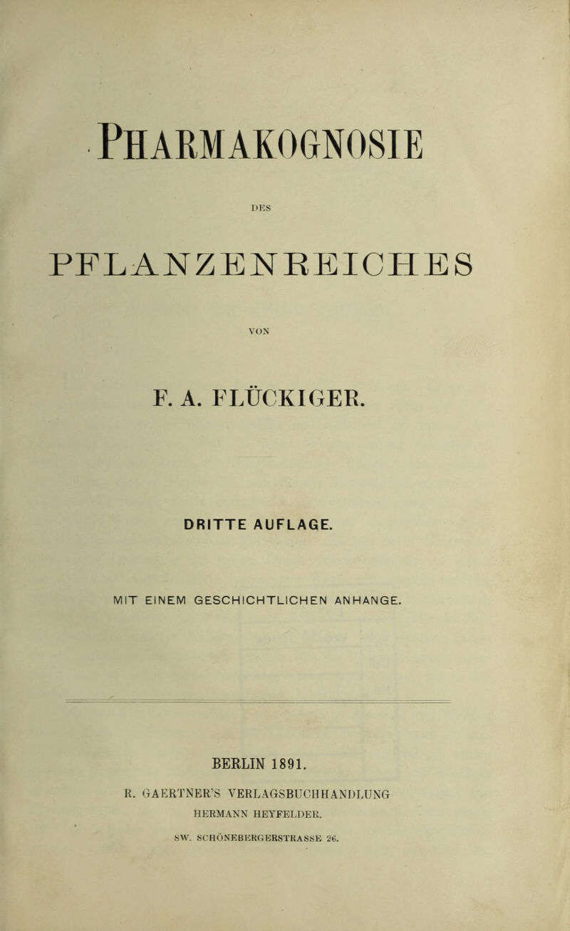 Pharmakognosie OES PFLANZENEEICHES VON F. A. FLÜCKIGER. DRITTE AUFLAGE. MIT EINEM GESCHICHTLICHEN ANHANGE. BERLIN 1891. R. GAERTNER’S VERLAGSBUCHHANDLUNG HERMANN HEYFELDEE. SW. SCHÖNEBERflERSTRASSE 26.