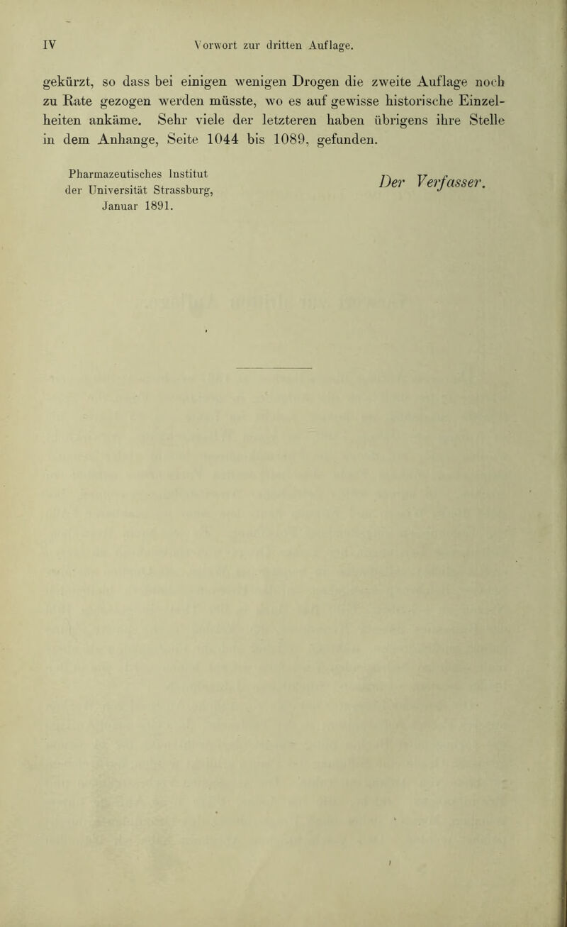 gekürzt, so dass bei einigen wenigen Drogen die zweite Auflage noch zu Rate gezogen werden müsste, wo es auf gewisse historische Einzel- heiten ankäme. Sehr viele der letzteren haben übrigens ihre Stelle in dem Anhänge, Seite 1044 bis 1089, gefunden. Pharmazeutisches Institut der Universität Strassburg, Januar 1891. Der Verfasser.
