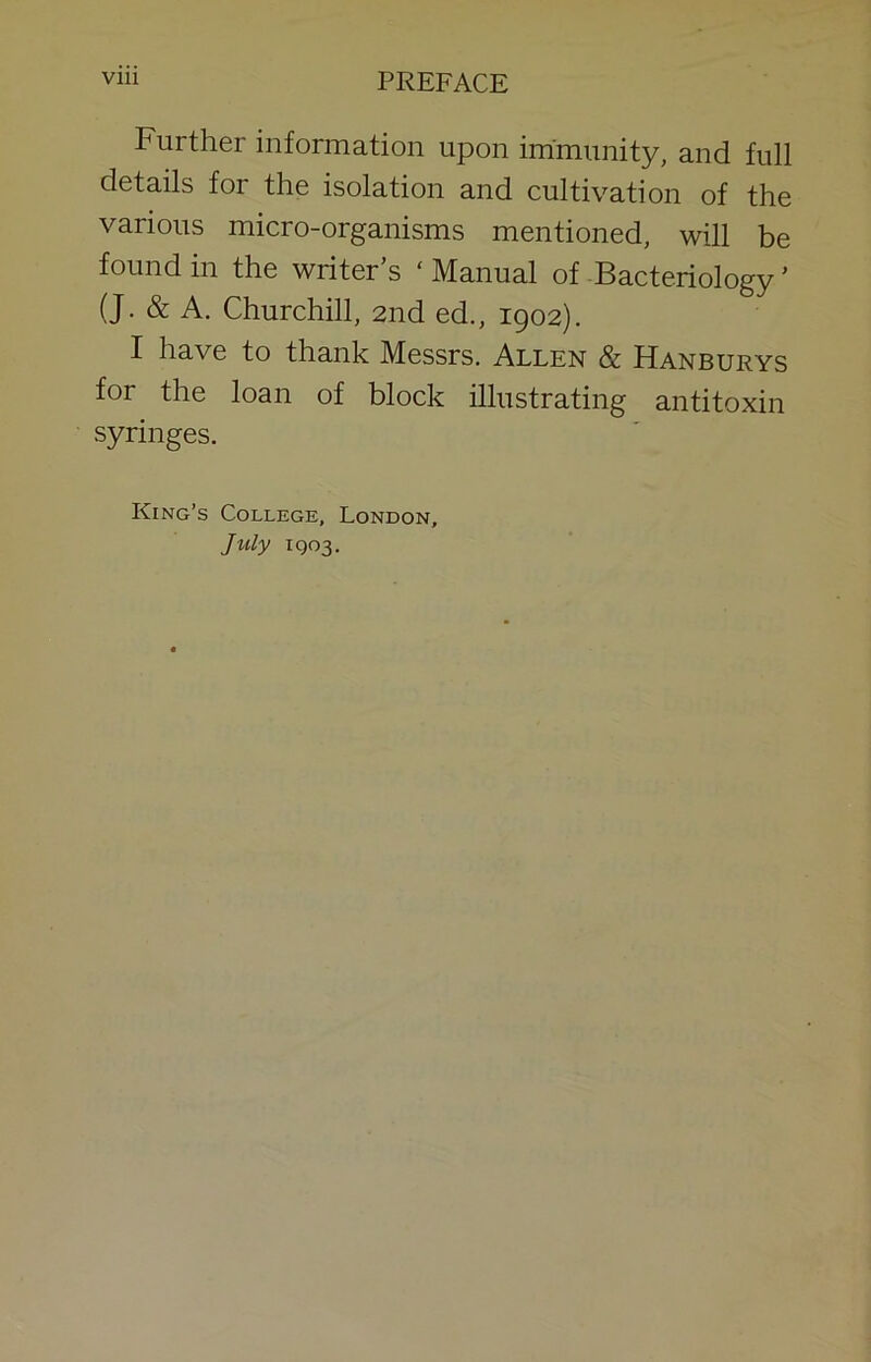 Further information upon immunity, and full details for the isolation and cultivation of the various micro-organisms mentioned, will be found in the writer’s ‘ Manual of Bacteriology ’ (J. & A, Churchill, 2nd ed., 1902). I have to thank Messrs. Allen & Hanburys for the loan of block illustrating antitoxin syringes. King’s College, London, July IQ03.
