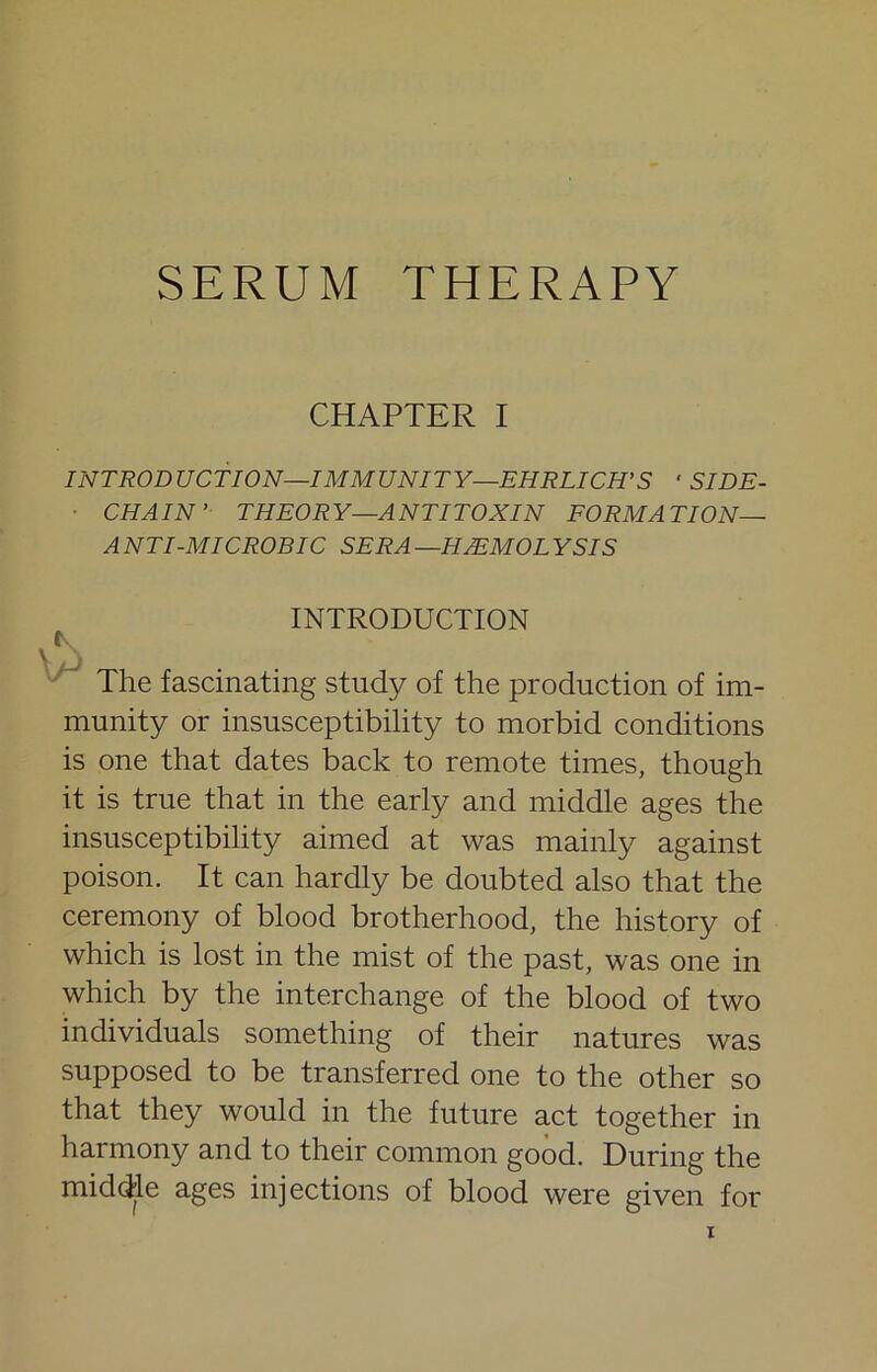 SERUM THERAPY CHAPTER I INTRODUCTION—IMMUNITY—EHRLICH'S ‘ SIDE- ■ CHAIN’ THEORY—ANTITOXIN EORMATION— ANTI-MICROBIC SERA—HEMOLYSIS INTRODUCTION ^ The fascinating study of the production of im- munity or insusceptibility to morbid conditions is one that dates back to remote times, though it is true that in the early and middle ages the insusceptibility aimed at was mainly against poison. It can hardly be doubted also that the ceremony of blood brotherhood, the history of which is lost in the mist of the past, was one in which by the interchange of the blood of two individuals something of their natures was supposed to be transferred one to the other so that they would in the future act together in harmony and to their common good. During the middle ages injections of blood were given for