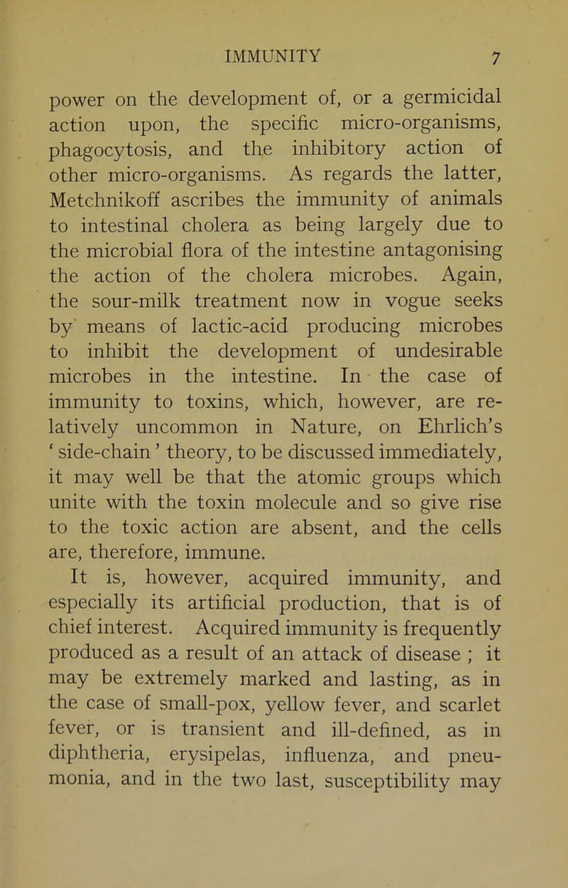 power on the development of, or a germicidal action upon, the specific micro-organisms, phagocytosis, and the inhibitory action of other micro-organisms. As regards the latter, Metchnikoff ascribes the immunity of animals to intestinal cholera as being largely due to the microbial flora of the intestine antagonising the action of the cholera microbes. Again, the sour-milk treatment now in vogue seeks by' means of lactic-acid producing microbes to inhibit the development of undesirable microbes in the intestine. In the case of immunity to toxins, which, however, are re- latively uncommon in Nature, on Ehrlich’s ' side-chain ’ theory, to be discussed immediately, it may well be that the atomic groups which unite with the toxin molecule and so give rise to the toxic action are absent, and the cells are, therefore, immune. It is, however, acquired immunity, and especially its artificial production, that is of chief interest. Acquired immunity is frequently produced as a result of an attack of disease ; it may be extremely marked and lasting, as in the case of small-pox, yellow fever, and scarlet fever, or is transient and ill-defined, as in diphtheria, erysipelas, influenza, and pneu- monia, and in the two last, susceptibility may