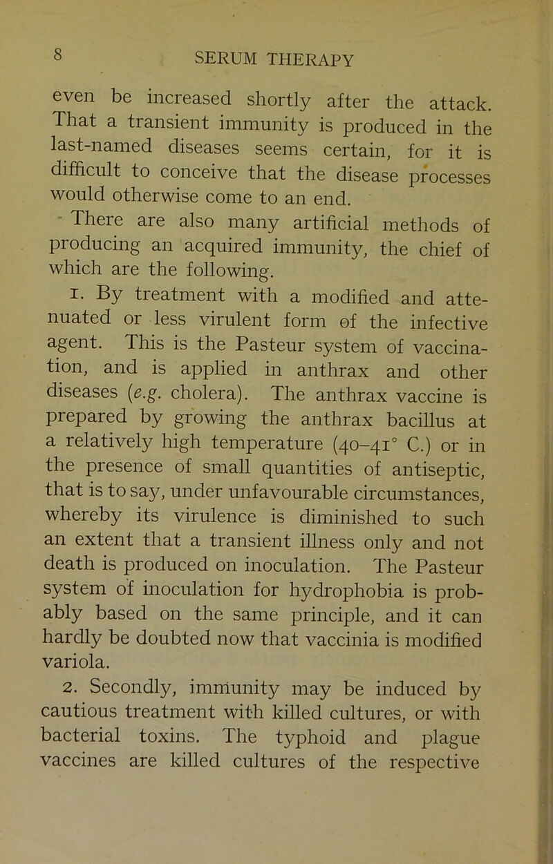 even be increased shortly after the attack. That a transient immunity is produced in the last-named diseases seems certain, for it is difficult to conceive that the disease processes would otherwise come to an end. ■ There are also many artificial methods of producing an acquired immunity, the chief of which are the following. I. By treatment with a modified and atte- nuated or less virulent form of the infective agent. This is the Pasteur system of vaccina- tion, and is applied m anthrax and other diseases {e.g. cholera). The anthrax vaccine is prepared by growing the anthrax bacillus at a relatively high temperature (40-41° C.) or in the presence of small quantities of antiseptic, that is to say, under unfavourable circumstances, whereby its virulence is diminished to such an extent that a transient illness only and not death is produced on inoculation. The Pasteur system of inoculation for hydrophobia is prob- ably based on the same principle, and it can hardly be doubted now that vaccinia is modified variola. 2. Secondly, imniunity may be induced by cautious treatment with killed cultures, or with bacterial toxins. The typhoid and plague vaccines are killed cultures of the respective