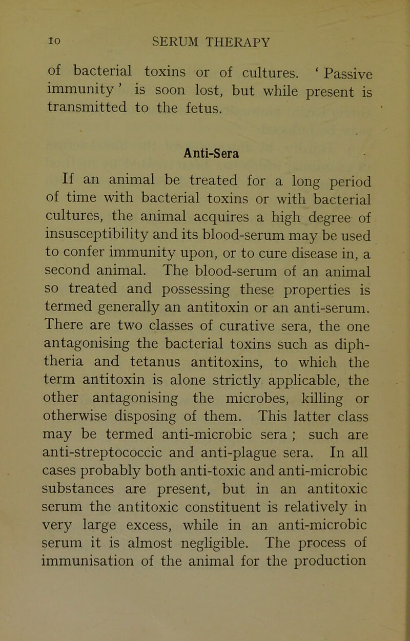 of bacterial toxins or of cultures. ‘ Passive immunity ’ is soon lost, but while present is transmitted to the fetus. Anti-Sera If an animal be treated for a long period of time with bacterial toxins or with bacterial cultures, the animal acquires a high degree of insusceptibility and its blood-serum may be used to confer immunity upon, or to cure disease in, a second animal. The blood-serum of an animal so treated and possessing these properties is termed generally an antitoxin or an anti-serum. There are two classes of curative sera, the one antagonising the bacterial toxins such as diph- theria and tetanus antitoxins, to which the term antitoxin is alone strictly applicable, the other antagonising the microbes, killing or otherwise disposing of them. This latter class may be termed anti-microbic sera; such are anti-streptococcic and anti-plague sera. In all cases probably both anti-toxic and anti-microbic substances are present, but in an antitoxic serum the antitoxic constituent is relatively in very large excess, while in an anti-microbic serum it is almost negligible. The process of immunisation of the animal for the production