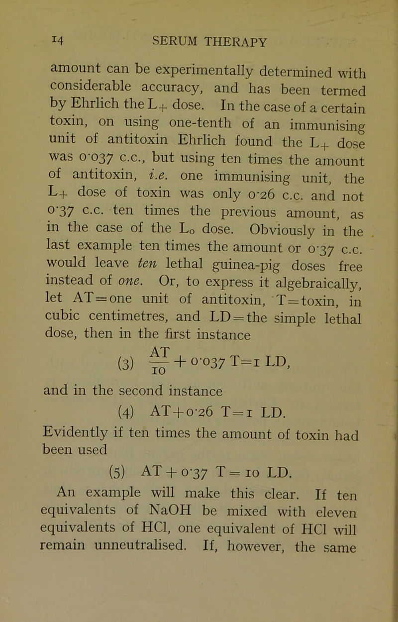 amount can be experimentally determined with considerable accuracy, and has been termed by Ehrlich the L+ dose. In the case of a certain toxin, on using one-tenth of an immunising unit of antitoxin Ehrlich found the L+ dose was 0-037 C.C., but using ten times the amount of antitoxin, i.e. one immunising unit, the L+ dose of toxin was only 0-26 c.c. and not 0-37 c.c. ten times the previous amount, as in the case of the Lo dose. Obviously in the last example ten times the amount or 0-37 c.c. would leave ten lethal guinea-pig doses free instead of one. Or, to express it algebraically, let AT=one unit of antitoxin, T=toxin, in cubic centimetres, and LD = the simple lethal dose, then in the first instance AT (3) ^ + 0-037 T=i LD, and in the second instance (4) AT+o-26 T=i LD. Evidently if ten times the amount of toxin had been used (5) AT+ 0-37 T=io LD. An example will make this clear. If ten equivalents of NaOH be mixed with eleven equivalents of HCl, one equivalent of HCl will remain unneutralised. If, however, the same