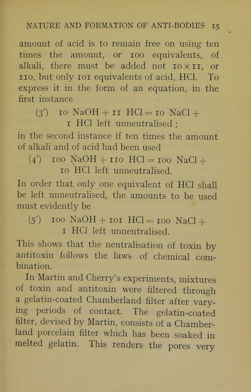 amount of acid is to remain free on using ten times the amount, or 100 equivalents, of alkali, there must be added not 10 x ii, or no, but only loi equivalents of acid, HCl. To express it in the form of an equation, in the first instance (3') 10 NaOH + II HCl = 10 NaCl + I HCl left unneutralised ; in the second instance if ten times the amount of alkali and of acid had been used (4') 100 NaOH + no HCl = 100 NaCl + 10 HCl left unneutralised. In order that only one equivalent of HCl shall be left unneutralised, the amounts to be used must evidently be (5') 100 NaOH + loi HCl = 100 NaCl + I HCl left unneutralised. This shows that the neutralisation of toxin by antitoxin follows the laws of chemical com- bination. In Martin and Cherry’s experiments, mixtures of toxin and antitoxin were filtered through a gelatin-coated Chamberland filter after vary- ing periods of contact. The gelatin-coated filter, devised by Martin, consists of a Chamber- land porcelain filter which has been soaked in melted gelatin. This renders the pores very