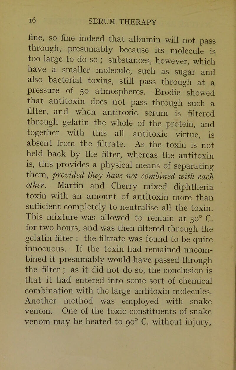 fine, so finG indcGd. tha,t albumin will not pass through, presumably because its molecule is too large to do so ; substances, however, which have a smaller molecule, such as sugar and also bacterial toxins, still pass through at a pressure of 50 atmospheres. Brodie showed that antitoxin does not pass through such a filter, and when antitoxic serum is filtered through gelatin the whole of the protein, and together with this all antitoxic virtue, is absent from the filtrate. As the toxin is not held back by the filter, whereas the antitoxin is, this provides a physical means of separating them, provided they have not combined with each other. Martin and Cherry mixed diphtheria toxin with an amount of antitoxin more than sufficient completely to neutralise all the toxin. This mixture was allowed to remain at 30° C. for two hours, and was then filtered through the gelatin filter ; the filtrate was found to be quite innocuous. If the toxin had remained uncom- bined it presumably would have passed through the filter ; as it did not do so, the conclusion is that it had entered into some sort of chemical combination with the large antitoxin molecules. Another method was employed with snake venom. One of the toxic constituents of snake venom may be heated to 90° C. without injury.