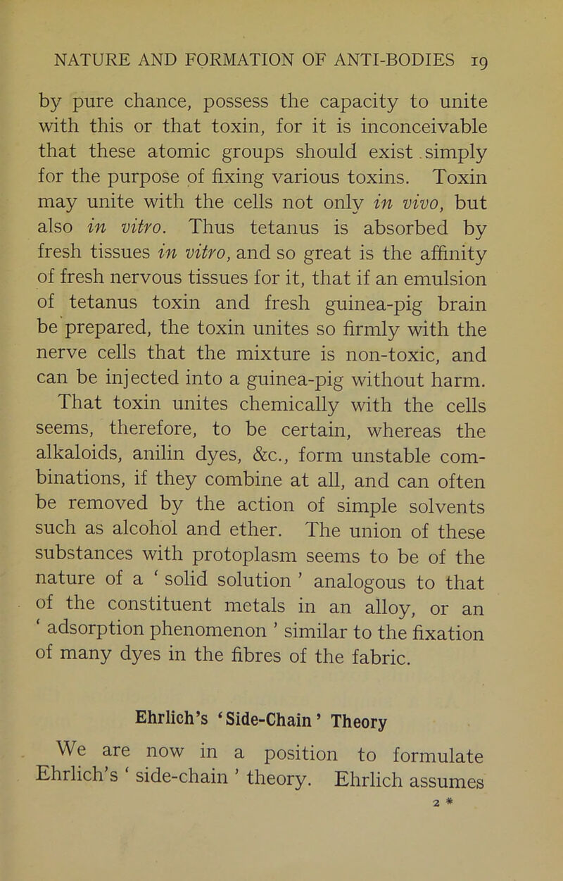 by pure chance, possess the capacity to unite with this or that toxin, for it is inconceivable that these atomic groups should exist. simply for the purpose of fixing various toxins. Toxin may unite with the cells not only in vivo, but also in vitro. Thus tetanus is absorbed by fresh tissues in vitro, and so great is the affinity of fresh nervous tissues for it, that if an emulsion of tetanus toxin and fresh guinea-pig brain be prepared, the toxin unites so firmly with the nerve cells that the mixture is non-toxic, and can be injected into a guinea-pig without harm. That toxin unites chemically with the cells seems, therefore, to be certain, whereas the alkaloids, anilin dyes, &c., form unstable com- binations, if they combine at all, and can often be removed by the action of simple solvents such as alcohol and ether. The union of these substances with protoplasm seems to be of the nature of a ‘ solid solution ’ analogous to that of the constituent metals in an alloy, or an ‘ adsorption phenomenon ’ similar to the fixation of many dyes in the fibres of the fabric. Ehrlich’s ‘Side-Chain’ Theory We are now in a position to formulate Ehrlich s side-chain ’ theory. Ehrlich assumes