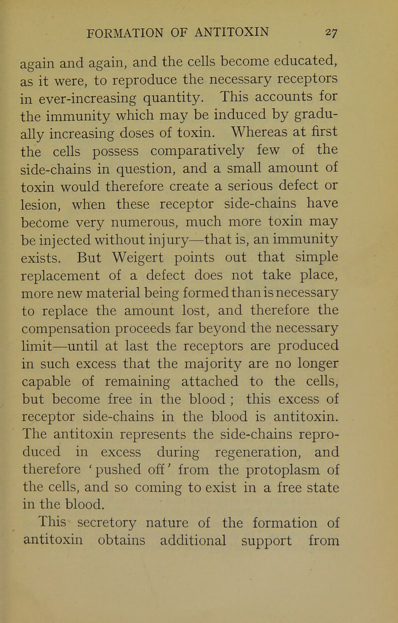 again and again, and the cells become educated, as it were, to reproduce the necessary receptors in ever-increasing quantity. This accounts for the immunity which may be induced by gradu- ally increasing doses of toxin. Whereas at first the cells possess comparatively few of the side-chains in question, and a small amount of toxin would therefore create a serious defect or lesion, when these receptor side-chains have become very numerous, much more toxin may be injected without injury—that is, an immunity exists. But Weigert points out that simple replacement of a defect does not take place, more new material being formed than is necessary to replace the amount lost, and therefore the compensation proceeds far beyond the necessary limit—until at last the receptors are produced in such excess that the majority are no longer capable of remaining attached to the cells, but become free in the blood ; this excess of receptor side-chains in the blood is antitoxin. The antitoxin represents the side-chains repro- duced in excess during regeneration, and therefore ‘pushed off' from the protoplasm of the cells, and so coming to exist in a free state in the blood. This secretory nature of the formation of antitoxin obtains additional support from