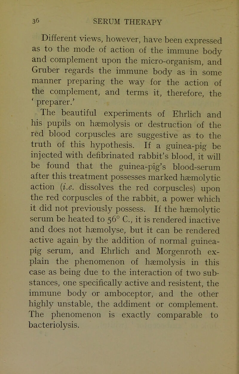 Different views, however, have been expressed as to the mode of action of the immune body and complement upon the micro-organism, and Gruber regards the immune body as in some manner preparing the way for the action of the complement, and terms it, therefore, the ‘ preparer.’ The beautiful experiments of Ehrlich and his pupils on haemolysis or destruction of the red blood corpuscles are suggestive as to the truth of this hypothesis. If a guinea-pig be injected with defibrinated rabbit’s blood, it will be found that the guinea-pig’s blood-serum after this treatment possesses marked haemolytic action {i.e. dissolves the red corpuscles) upon the red corpuscles of the rabbit, a power which it did not previously possess. If the haemolytic serum be heated to 56° C., it is rendered inactive and does not haemolyse, but it can be rendered active again by the addition of normal guinea- pig serum, and Ehrlich and Morgenroth ex- plain the phenomenon of haemolysis in this case as being due to the interaction of two sub- stances, one specifically active and resistent, the immune body or amboceptor, and the other highly unstable, the addiment or complement. The phenomenon is exactly comparable to bacteriolysis.