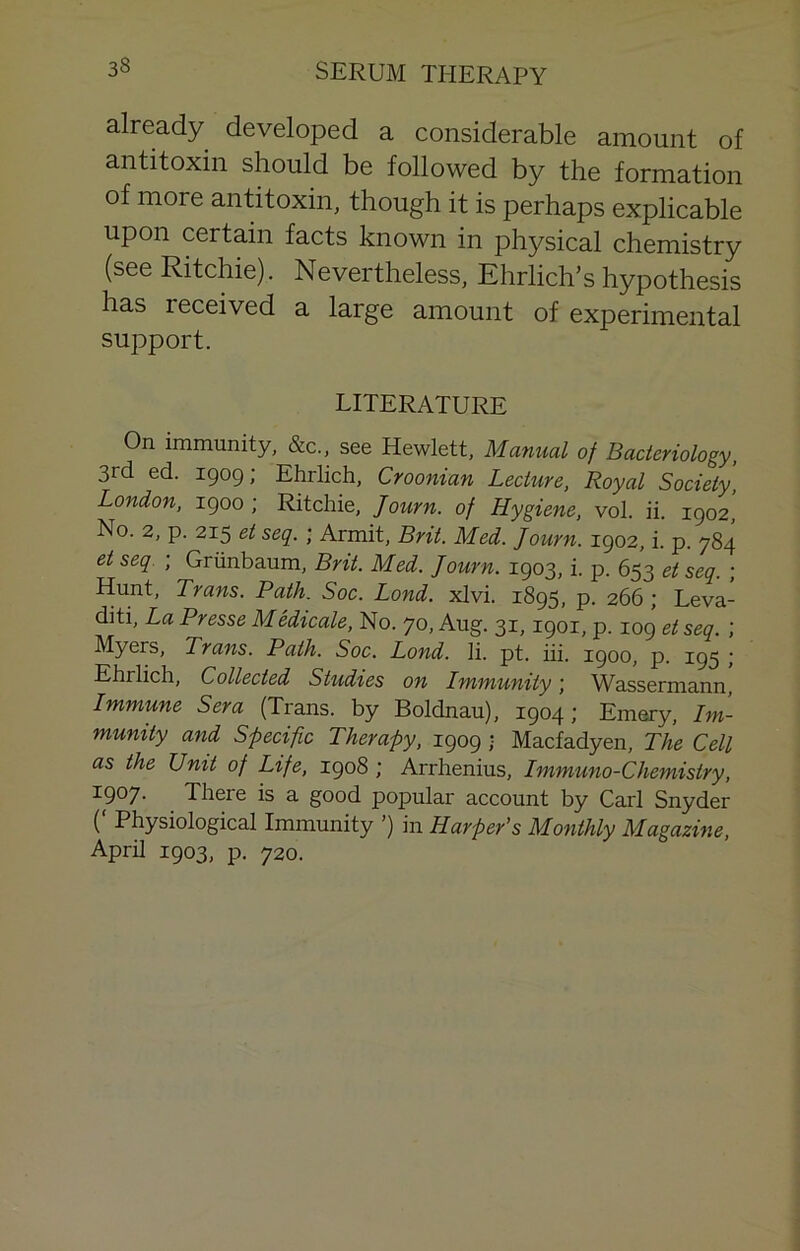 already developed a considerable amount of antitoxin should be followed by the formation of more antitoxin, though it is perhaps explicable upon certain facts known in physical chemistry (see Ritchie). Nevertheless, Ehrlich’s hypothesis has received a large amount of experimental support. LITERATURE On immunity, &c., see Hewlett, Mamial of Bacteriology, 3rd ed. 1909; Ehrlich, Croonian Lecture, Royal Society, London, 1900 ; Ritchie, Journ. of Hygiene, vol. ii. 1902, No. 2, p. 215 et seq. ; Armit, Brit. Med. Journ. 1902, i. p. 784 et seq. ; Griinbaum, Brit. Med. Journ. 1903, i. p. 653 et seq. ; Hunt, Trans. Path. Soc. Lond. xlvi. 1895, p. 266 ; Leva- diti. La Presse Medicate, No. 70, Aug. 31,1901, p. 109 et seq. ; Myers, Trans. Path. Soc. Lond. li. pt. iii. 1900, p. 195 ; Ehrlich, Collected Studies on Lmmunity j Wassermann Immune Sera (Trans, by Boldnau), 1904; Emery, Im- munity and Specific Therapy, 1909 ■ Macfadyen, The Cell as the Unit of Life, 1908 ; Arrhenius, Immuno-Chemistry, 1907. There is a good popular account by Carl Snyder ( Physiological Immunity ’) in Harper’s Monthly Magazine, April 1903, p. 720.