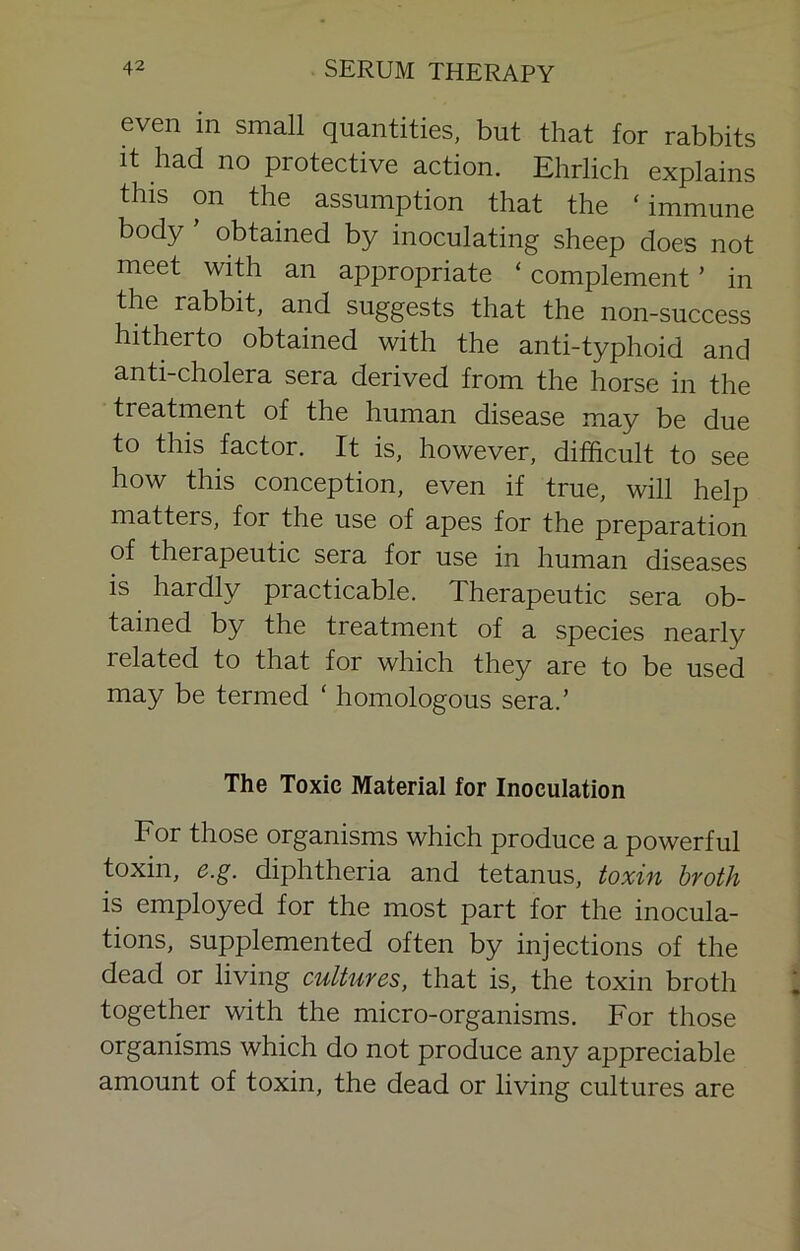 even in small quantities, but that for rabbits it had no protective action. Ehrlich explains this on the assumption that the ‘immune body ’ obtained by inoculating sheep does not meet with an appropriate ‘ complement ’ in the rabbit, and suggests that the non-success hitherto obtained with the anti-typhoid and anti-cholera sera derived from the horse in the treatment of the human disease may be due to this factor. It is, however, difficult to see how this conception, even if true, will help matters, for the use of apes for the preparation of therapeutic sera for use in human diseases is hardly practicable. Therapeutic sera ob- tained by the treatment of a species nearly related to that for which they are to be used may be termed ‘ homologous sera.’ The Toxic Material for Inoculation For those organisms which produce a powerful toxin, e.g. diphtheria and tetanus, toxin broth is employed for the most part for the inocula- tions, supplemented often by injections of the dead or living cultures, that is, the toxin broth together with the micro-organisms. For those organisms which do not produce any appreciable amount of toxin, the dead or living cultures are