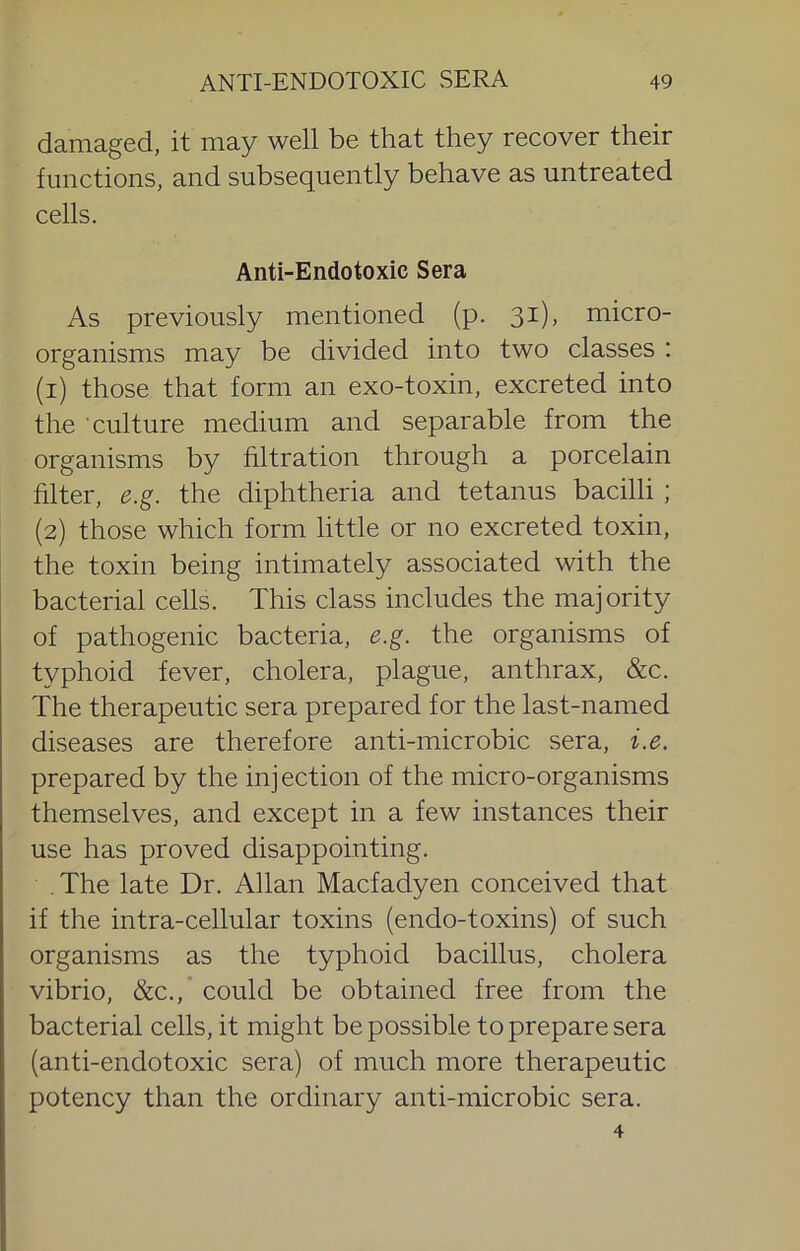 damaged, it may well be that they recover their functions, and subsequently behave as untreated cells. Anti-Endotoxic Sera As previously mentioned (p. 31), micro- organisms may be divided into two classes : (1) those that form an exo-toxin, excreted into the culture medium and separable from the organisms by hltration through a porcelain filter, e.g. the diphtheria and tetanus bacilli ; (2) those which form little or no excreted toxin, the toxin being intimately associated with the bacterial cells. This class includes the majority of pathogenic bacteria, e.g. the organisms of typhoid fever, cholera, plague, anthrax, &c. The therapeutic sera prepared for the last-named diseases are therefore anti-microbic sera, i.e. prepared by the injection of the micro-organisms themselves, and except in a few instances their use has proved disappointing. . The late Dr. Allan Macfadyen conceived that if the intra-cellular toxins (endo-toxins) of such organisms as the typhoid bacillus, cholera vibrio, &c., could be obtained free from the bacterial cells, it might be possible to prepare sera (anti-endotoxic sera) of much more therapeutic potency than the ordinary anti-microbic sera. 4