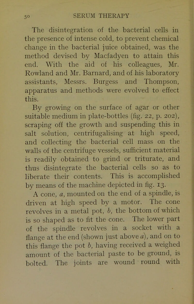 5° The disintegration of the bacterial cells in the presence of intense cold, to prevent chemical change in the bacterial juice obtained, was the method devised by Macfadyen to attain this end. With the aid of his colleagues, Mr. Rowland and Mr. Barnard, and of his laboratory assistants, Messrs. Burgess and Thompson, apparatus and methods were evolved to effect this. By growing on the surface of agar or other suitable medium in plate-bottles (fig. 22, p. 202), scraping off the growth and suspending this in salt solution, centrifugalising at high speed, and collecting the bacterial cell mass on the walls of the centrifuge vessels, sufficient material is readily obtained to grind or triturate, and thus disintegrate the bacterial cells so as to liberate their contents. This is accomplished by means of the machine depicted in fig. 13. A cone, a, mounted on the end of a spindle, is driven at high speed by a motor. The cone revolves in a metal pot, h, the bottom of which is so shaped as to fit the cone. The lower part of the spindle revolves in a socket with a flange at the end (shown just above a), and on to this flange the pot h, having received a weighed amount of the bacterial paste to be ground, is bolted. The joints are wound round with