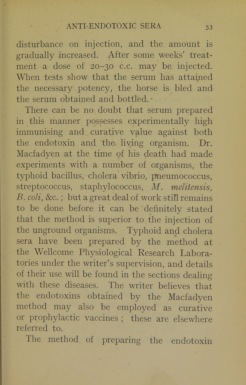 disturbance on injection, and the amount is gradually increased. After some weeks’ treat- ment a dose of 20-30 c.c. may be injected. When tests show that the serum has attained the necessary potency, the horse is bled and the serum obtained and bottled. • There can be no doubt that serum prepared in this manner possesses experimentally high immunising and curative value against both the endotoxin and the living organism. Dr. Macfadyen at the time of his death had made experiments with a number of organisms, the typhoid bacillus, cholera vibrio, pneumococcus, streptococcus, staphylococcus, M. melitensis, B. coli, &c.; but a great deal of work still remains to be done before it can be definitely stated that the method is superior to the injection of the unground organisms. Typhoid and cholera sera have been prepared by the method at the Wellcome Physiological Research Labora- tories under the writer’s supervision, and details of their use will be found in the sections dealing with these diseases. The writer believes that the endotoxins obtained by the Macfadyen method may also be employed as curative or prophylactic vaccines ; these are elsewhere referred to. The method of preparing the endotoxin