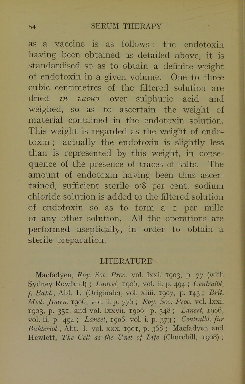 as a vaccine is as follows: the endotoxin having been obtained as detailed above, it is standardised so as to obtain a definite weight of endotoxin in a given volume. One to three cubic centimetres of the filtered solution are dried in vacuo over sulphuric acid and weighed, so as to ascertain the weight of material contained in the endotoxin solution. This weight is regarded as the weight of endo- toxin ; actually the endotoxin is slightly less than is represented by this weight, in conse- quence of the presence of traces of salts. The amount of endotoxin having been thus ascer- tained, sufficient sterile 0'8 per cent, sodium chloride solution is added to the filtered solution of endotoxin so as to form a i per mille or any other solution. All the operations are performed aseptically, in order to obtain a sterile preparation. LITERATURE Macfadyen, Roy. Soc. Proc. vol. Ixxi. 1903, p. 77 (with Sydney Rowland) ; Lancet, 1906, vol. ii. p. 494 ; Ccntralbl. f. Bakt., Abt. I. (Originale), vol. xliii. 1907, p. 143 ; Brit. Med. Journ. 1906, vol. ii. p. 776 ; Roy. Soc. Proc. vol. Ixxi. 1903, p. 351, and vol. Ixxvii. 1906, p. 548 ; Lancet, 1906, vol. ii. p. 494 ; Lancet, 1906, vol. i. p. 373 ; Centralbl. fur Bakteriol., Abt. I. vol. xxx. 1901, p. 368 • Macfadyen and Hewlett, The Cell as the Unit of Life (Churchill, 1908) ;