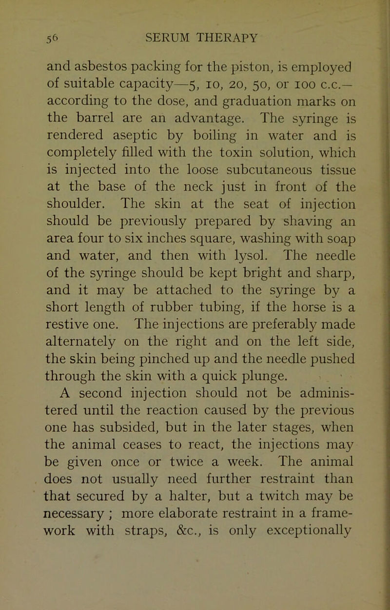 and asbestos packing for the piston, is employed of suitable capacity—5, 10, 20, 50, or 100 c.c.— according to the dose, and graduation marks on the barrel are an advantage. The syringe is rendered aseptic by boiling in water and is completely filled with the toxin solution, which is injected into the loose subcutaneous tissue at the base of the neck just in front of the shoulder. The skin at the seat of injection should be previously prepared by shaving an area four to six inches square, washing with soap and water, and then with lysol. The needle of the syringe should be kept bright and sharp, and it may be attached to the syringe by a short length of rubber tubing, if the horse is a restive one. The injections are preferably made alternately on the right and on the left side, the skin being pinched up and the needle pushed through the skin with a quick plunge. . ■ A second injection should not be adminis- tered until the reaction caused by the previous one has subsided, but in the later stages, when the animal ceases to react, the injections may be given once or twice a week. The animal does not usually need further restraint than that secured by a halter, but a twitch may be necessary ; more elaborate restraint in a frame- work with straps, &c., is only exceptionally