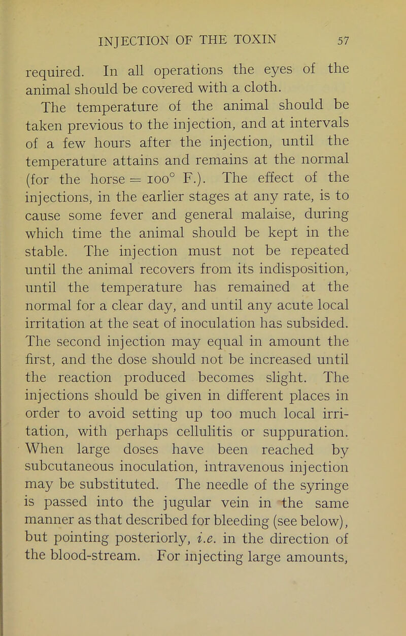 required. In all operations the eyes of the animal should be covered with a cloth. The temperature of the animal should be taken previous to the injection, and at intervals of a few hours after the injection, until the temperature attains and remains at the normal (for the horse = 100° F.). The effect of the injections, in the earlier stages at any rate, is to cause some fever and general malaise, during which time the animal should be kept in the stable. The injection must not be repeated until the animal recovers from its indisposition, until the temperature has remained at the normal for a clear day, and until any acute local irritation at the seat of inoculation has subsided. The second injection may equal in amount the first, and the dose should not be increased until the reaction produced becomes slight. The injections should be given in different places in order to avoid setting up too much local irri- tation, with perhaps cellulitis or suppuration. When large doses have been reached by subcutaneous inoculation, intravenous injection may be substituted. The needle of the syringe is passed into the jugular vein in the same manner as that described for bleeding (see below), but pointing posteriorly, i.e. in the direction of the blood-stream. For injecting large amounts.
