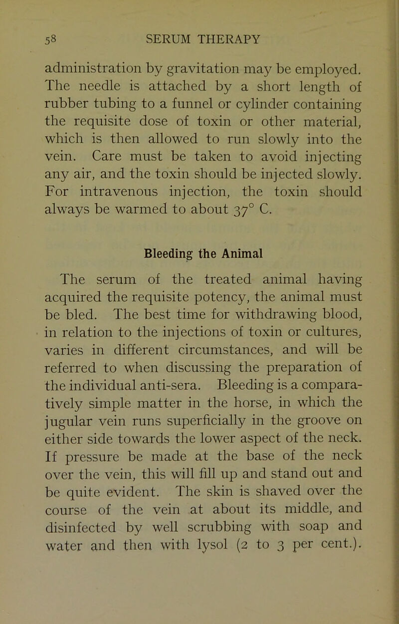 administration by gravitation may be employed. The needle is attached by a short length of rubber tubing to a funnel or cylinder containing the requisite dose of toxin or other material, which is then allowed to run slowly into the vein. Care must be taken to avoid injecting any air, and the toxin should be injected slowly. For intravenous injection, the toxin should always be warmed to about 37° C. Bleeding the Animal The serum of the treated animal having acquired the requisite potency, the animal must be bled. The best time for withdrawing blood, in relation to the injections of toxin or cultures, varies in different circumstances, and will be referred to when discussing the preparation of the individual anti-sera. Bleeding is a compara- tively simple matter in the horse, in which the jugular vein runs superficially in the groove on either side towards the lower aspect of the neck. If pressure be made at the base of the neck over the vein, this will fill up and stand out and be quite evident. The skin is shaved over the course of the vein at about its middle, and disinfected by well scrubbing with soap and water and then with lysol (2 to 3 per cent.).