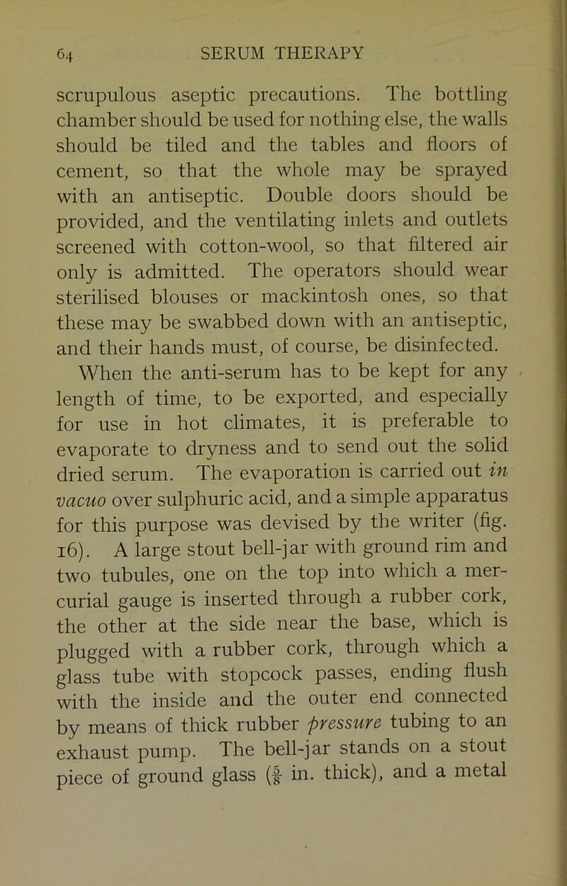 scrupulous aseptic precautions. The bottling chamber should be used for nothing else, the walls should be tiled and the tables and floors of cement, so that the whole may be sprayed with an antiseptic. Double doors should be provided, and the ventilating inlets and outlets screened with cotton-wool, so that filtered air only is admitted. The operators should wear sterilised blouses or mackintosh ones, so that these may be swabbed down with an antiseptic, and their hands must, of course, be disinfected. When the anti-serum has to be kept for any . length of time, to be exported, and especially for use in hot climates, it is preferable to evaporate to dryness and to send out the solid dried serum. The evaporation is carried out in vacuo over sulphuric acid, and a simple apparatus for this purpose was devised by the writer (fig. i6). A large stout bell-jar with ground rim and two tubules, one on the top into which a mer- curial gauge is inserted through a rubber cork, the other at the side near the base, which is plugged with a rubber cork, through which a glass tube with stopcock passes, ending flush with the inside and the outer end connected by means of thick rubber pressure tubing to an exhaust pump. The bell-jar stands on a stout piece of ground glass (f in. thick), and a metal