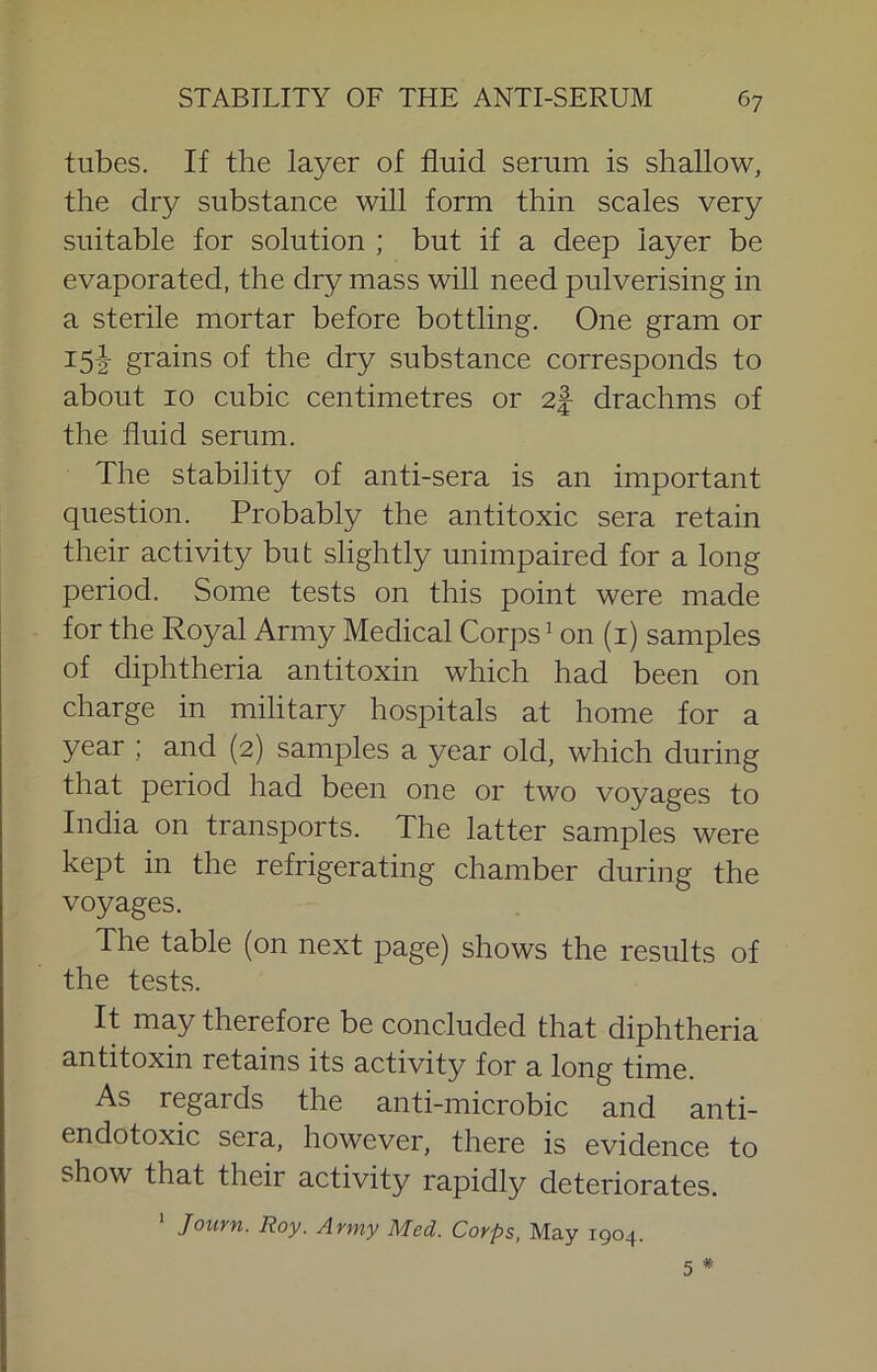 tubes. If the layer of fluid serum is shallow, the dry substance will form thin scales very suitable for solution ; but if a deep layer be evaporated, the dry mass will need pulverising in a sterile mortar before bottling. One gram or i5i grains of the dry substance corresponds to about 10 cubic centimetres or 2| drachms of the fluid serum. The stability of anti-sera is an important question. Probably the antitoxic sera retain their activity but slightly unimpaired for a long period. Some tests on this point were made for the Royal Army Medical Corps ^ on (i) samples of diphtheria antitoxin which had been on charge in military hospitals at home for a year ; and (2) samples a year old, which during that period had been one or two voyages to India on transports. The latter samples were kept in the refrigerating chamber during the voyages. The table (on next page) shows the results of the tests. It may therefore be concluded that diphtheria antitoxin retains its activity for a long time. As regards the anti-microbic and anti- endotoxic sera, however, there is evidence to show that their activity rapidly deteriorates. ' Journ. Roy. Army Med. Corps, May 1904. 5 #