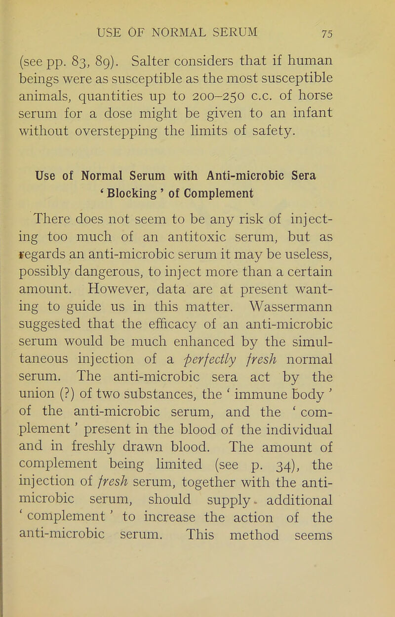 USE OF NORMAL SERUM (see pp. 83, 89). Salter considers that if human beings were as susceptible as the most susceptible animals, quantities up to 200-250 c.c. of horse serum for a dose might be given to an infant without overstepping the limits of safety. Use of Normal Serum with Anti-microbic Sera ‘ Blocking ’ of Complement There does not seem to be any risk of inject- ing too much of an antitoxic serum, but as regards an anti-microbic serum it may be useless, possibly dangerous, to inj ect more than a certain amount. However, data are at present want- ing to guide us in this matter. Wassermann suggested that the efhcacy of an anti-microbic serum would be much enhanced by the simul- taneous injection of a perfectly fresh normal serum. The anti-microbic sera act by the union (?) of two substances, the ‘ immune body ’ of the anti-microbic serum, and the ‘ com- plement ’ present in the blood of the individual and in freshly drawn blood. The amount of complement being limited (see p. 34), the injection of fresh serum, together with the anti- microbic serum, should supply. additional ‘ complement' to increase the action of the anti-microbic serum. This method seems