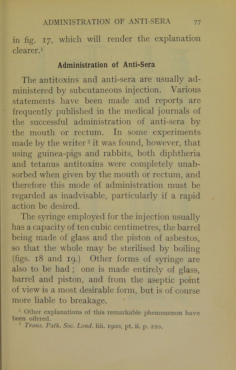 in fig. 17, which will render the explanation clearer.! Administration of Anti-Sera The antitoxins and anti-sera are usually ad- ministered by subcutaneous injection. Various statements have been made and reports are frequently published in the medical journals of the successful administration of anti-sera by the mouth or rectum. In some experiments made by the writer ^ it was found, however, that using guinea-pigs and rabbits, both diphtheria and tetanus antitoxins were completely unab- sorbed when given by the mouth or rectum, and therefore this mode of administration must be regarded as inadvisable, particularly if a rapid action be desired. The syringe employed for the inj ection usually has a capacity of ten cubic centimetres, the barrel being made of glass and the piston of asbestos, so that the whole may be sterilised by boiling (figs. 18 and 19.) Other forms of syringe are also to be had ; one is made entirely of glass, barrel and piston, and from the aseptic point of view is a most desirable form, but is of course more liable to breakage. ‘ Other explanations of this remarkable phenomenon have been offered. ■ Trans. Path. Soc. Land. liii. 1900, pt. ii. p. 220.