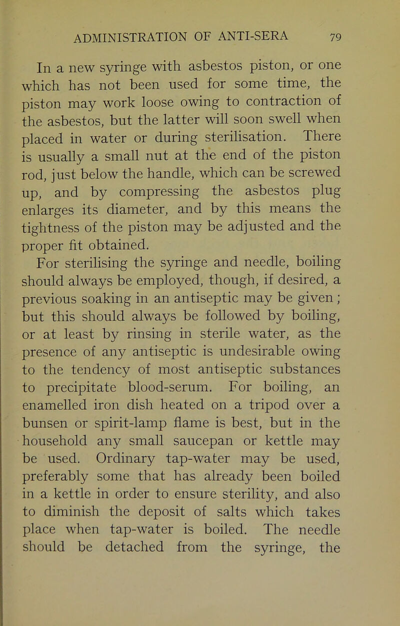 In a new syringe with asbestos piston, or one which has not been used for some time, the piston may work loose owing to contraction of the asbestos, but the latter will soon swell when placed in water or during sterilisation. There is usually a small nut at the end of the piston rod, just below the handle, which can be screwed up, and by compressing the asbestos plug enlarges its diameter, and by this means the tightness of the piston may be adjusted and the proper fit obtained. For sterilising the syringe and needle, boiling should always be employed, though, if desired, a previous soaking in an antiseptic may be given ; but this should always be followed by boiling, or at least by rinsing in sterile water, as the presence of any antiseptic is undesirable owing to the tendency of most antiseptic substances to precipitate blood-serum. For boiling, an enamelled iron dish heated on a tripod over a bunsen or spirit-lamp flame is best, but in the household any small saucepan or kettle may be used. Ordinary tap-water may be used, preferably some that has already been boiled in a kettle in order to ensure sterility, and also to diminish the deposit of salts which takes place when tap-water is boiled. The needle should be detached from the syringe, the