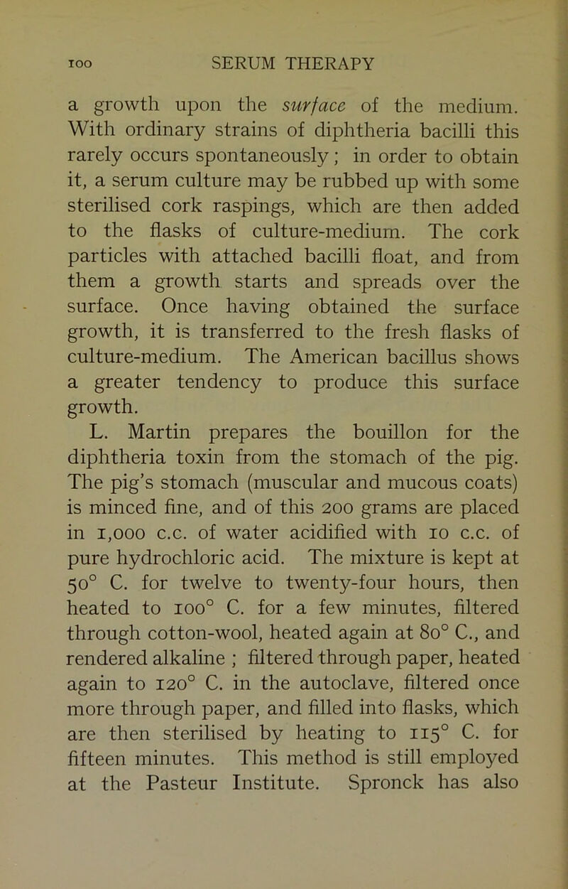 a growth upon the surface of the medium. With ordinary strains of diphtheria bacilli this rarely occurs spontaneously; in order to obtain it, a serum culture may be rubbed up with some sterilised cork raspings, which are then added to the flasks of culture-medium. The cork particles with attached bacilli float, and from them a growth starts and spreads over the surface. Once having obtained the surface growth, it is transferred to the fresh flasks of culture-medium. The American bacillus shows a greater tendency to produce this surface growth. L. Martin prepares the bouillon for the diphtheria toxin from the stomach of the pig. The pig’s stomach (muscular and mucous coats) is minced flne, and of this 200 grams are placed in 1,000 c.c. of water acidifled with 10 c.c. of pure hydrochloric acid. The mixture is kept at 50° C. for twelve to twenty-four hours, then heated to 100° C. for a few minutes, filtered through cotton-wool, heated again at 80° C., and rendered alkaline ; filtered through paper, heated again to 120° C. in the autoclave, filtered once more through paper, and filled into flasks, which are then sterilised by heating to 115° C. for fifteen minutes. This method is still employed at the Pasteur Institute. Spronck has also