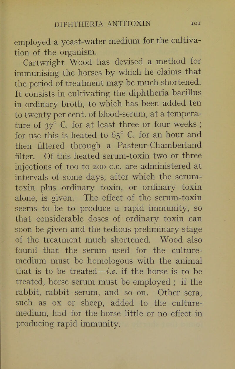 employed a yeast-water medium for the cultiva- tion of the organism. Cartwright Wood has devised a method for immunising the horses by which he claims that the period of treatment may be much shortened. It consists in cultivating the diphtheria bacillus in ordinary broth, to which has been added ten to twenty per cent, of blood-serum, at a tempera- ture of 37° C. for at least three or four weeks ; for use this is heated to 65° C. for an hour and then filtered through a Pasteur-Chamberland filter. Of this heated serum-toxin two or three injections of 100 to 200 c.c. are administered at intervals of some days, after which the serum- toxin plus ordinary toxin, or ordinary toxin alone, is given. The effect of the serum-toxin seems to be to produce a rapid immunity, so that considerable doses of ordinary toxin can soon be given and the tedious preliminary stage of the treatment much shortened. Wood also found that the serum used for the culture- medium must be homologous with the animal that is to be treated—i.e. if the horse is to be treated, horse serum must be employed ; if the rabbit, rabbit serum, and so on. Other sera, such as ox or sheep, added to the culture- medium, had for the horse little or no effect in producing rapid immunity.