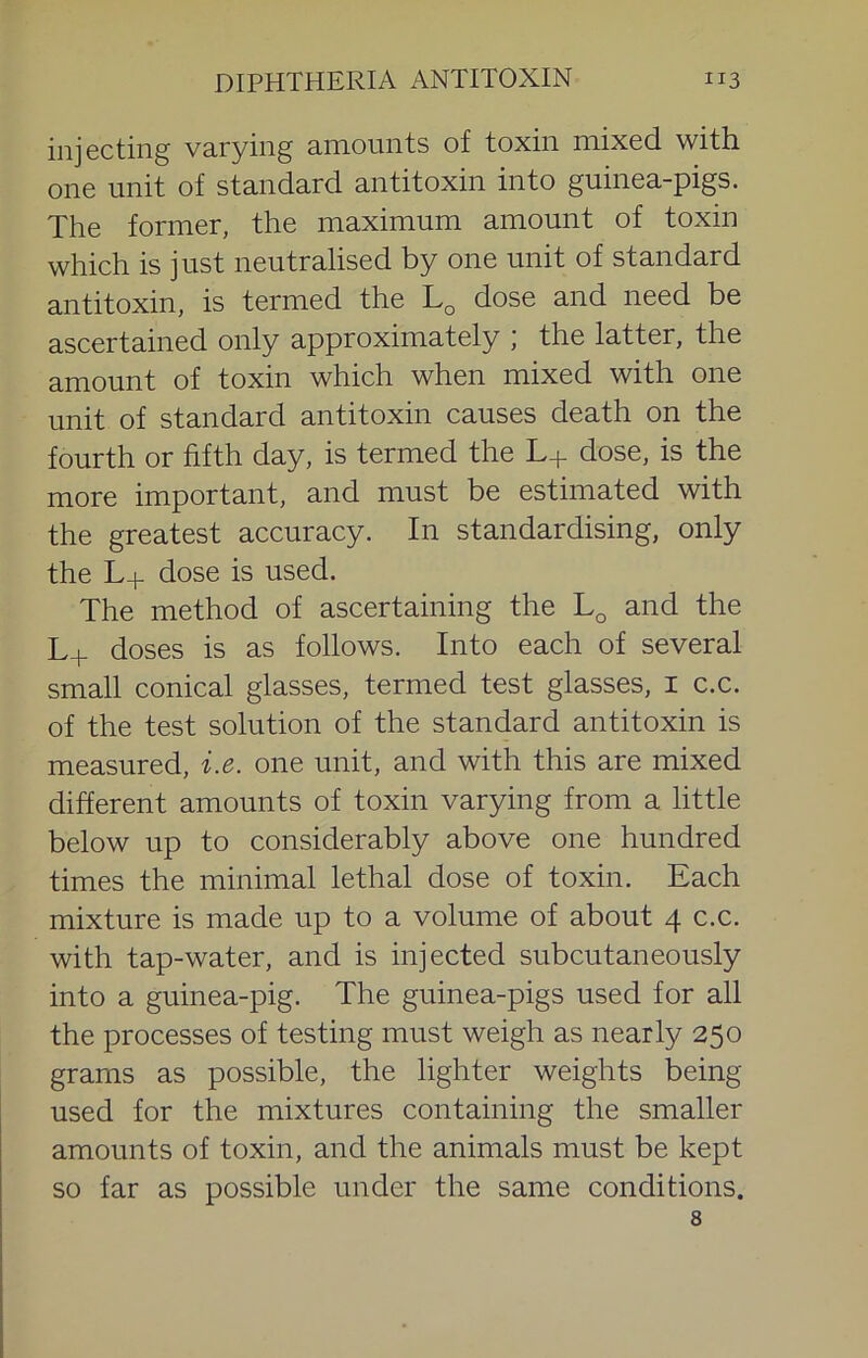 injecting varying amounts of toxin mixed with one unit of standard antitoxin into guinea-pigs. The former, the maximum amount of toxin which is just neutralised by one unit of standard antitoxin, is termed the dose and need be ascertained only approximately ; the latter, the amount of toxin which when mixed with one unit of standard antitoxin causes death on the fourth or fifth day, is termed the L+ dose, is the more important, and must be estimated with the greatest accuracy. In standardising, only the L+ dose is used. The method of ascertaining the and the L+ doses is as follows. Into each of several small conical glasses, termed test glasses, i c.c. of the test solution of the standard antitoxin is measured, i.e. one unit, and with this are mixed different amounts of toxin varying from a little below up to considerably above one hundred times the minimal lethal dose of toxin. Each mixture is made up to a volume of about 4 c.c. with tap-water, and is injected subcutaneously into a guinea-pig. The guinea-pigs used for all the processes of testing must weigh as nearly 250 grams as possible, the lighter weights being used for the mixtures containing the smaller amounts of toxin, and the animals must be kept so far as possible under the same conditions. 8