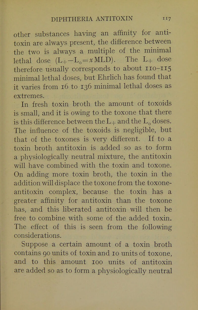 other substances having an affinity for anti- toxin are always present, the difference between the two is always a multiple of the minimal lethal dose (L+-L^=%MLD). The L+ dose therefore usually corresponds to about 110-115 minimal lethal doses, but Ehrlich has found that it varies from 16 to 136 minimal lethal doses as extremes. In fresh toxin broth the amount of toxoids is small, and it is owing to the toxone that there is this difference between the L+ and the doses. The influence of the toxoids is negligible, but that of the toxones is very different. If to a toxin broth antitoxin is added so as to form a physiologically neutral mixture, the antitoxin will have combined with the toxin and toxone. On adding more toxin broth, the toxin in the addition will displace the toxone from the toxone- antitoxin complex, because the toxin has a greater affinity for antitoxin than the toxone has, and this liberated antitoxin will then be free to combine with some of the added toxin. The effect of this is seen from the following considerations. Suppose a certain amount of a toxin broth contains 90 units of toxin and 10 units of toxone, and to this amount 100 units of antitoxin are added so as to form a physiologically neutral